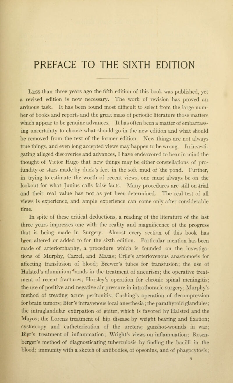 Less than three years ago the fifth edition of this book was published, yet a revised edition is now necessary. The work of revision has proved an arduous task. It has been found most difiicult to select from the large num- ber of books and reports and the great mass of periodic literature those matters which appear to be genuine advances. It has often been a matter of embarrass- ing uncertaint)' to choose what should go in the new edition and what should be removed from the text of the forrner edition. New things are not always true things, and even long accepted \iews may happen to be wrong. In investi- gating alleged discoveries and advances, I have endeavored to bear in mind the thought of Victor Hugo that new things may be either constellations of pro- fundity or stars made by duck's feet in the soft mud of the pond. Further, in tr}-ing to estimate the worth of recent views, one must always be on the lookout for what Junius calls false facts. Many procedures are still on irial and their real value has not as yet been determined. The real test of all views is experience, and ample experience can come only after considerable time. In spite of these critical deductions, a reading of the literature of the last three years impresses one with the reality and magnificence of the progress that is being made in Surgery. Almost every section of this book has been altered or added to for the sixth edition. Particular mention has been made of arteriorrhaphy, a procedure which is founded on the investiga- tions of ^Murphy, Carrel, and Matas; Crile's arteriovenous anastomosis for affecting transfusion of blood; Brewer's tubes for transfusion; the use of Halsted's aluminium bands in the treatment of aneurism; the operative treat- ment of recent fractures; Horsley's operation for chronic spinal meningitis; the use of positive and negative air pressure in intrathoracic surger}-; ^Murphy's method of treating acute peritonitis; Cushing's operation of decompression for brain tumors; Bier's intravenous local anesthesia; the parath\Toid glandules; the intraglandular extirpation of goiter, which is favored by Halsted and the Mayos; the Lorenz treatment of hip disease by weight bearing and fixation; cystoscopy and catheterization of the ureters; gunshot-wounds in war; Bier's treatment of inflammation; Wright's views on inflammation; Rosen- berger's method of diagnosticating tuberculosis by finding the bacilH in the blood; immunity with a sketch of antibodies, of opsonins, and of phagocytosis;