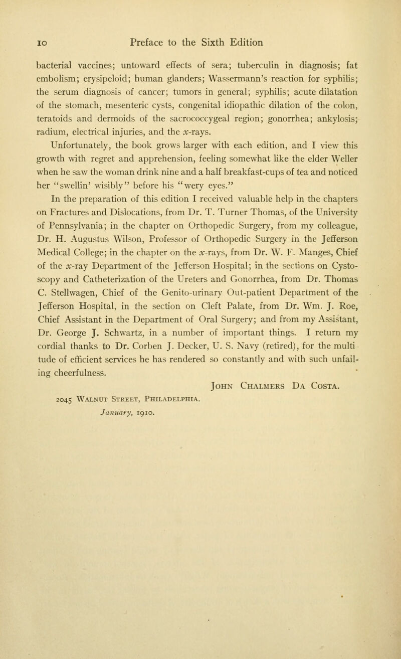 bacterial vaccines; untoward effects of sera; tuberculin in diagnosis; fat embolism; erysipeloid; human glanders; Wassermann's reaction for syphilis; the serum diagnosis of cancer; tumors in general; syphilis; acute dilatation of the stomach, mesenteric cysts, congenital idiopathic dilation of the colon, teratoids and dermoids of the sacrococcygeal region; gonorrhea; ankylosis; radium, electrical injuries, and the :x;-rays. Unfortunately, the book grows larger with each edition, and I view this growth with regret and apprehension, feeling somewhat Hke the elder Weller when he saw the woman drink nine and a half breakfast-cups of tea and noticed her swellin' wisibly before his wery eyes. In the preparation of this edition I received valuable help in the chapters on Fractures and Dislocations, from Dr. T. Turner Thomas, of the University of Pennsylvania; in the chapter on Orthopedic Surgery, from my colleague, Dr. H. Augustus Wilson, Professor of Orthopedic Surgery in the Jefiferson Medical College; in the chapter on the ic-rays, from Dr. W. F. Manges, Chief of the x-ra-Y Department of the Jefferson Hospital; in the sections on Cysto- scopy and Catheterization of the Ureters and Gonorrhea, from Dr. Thomas C. Stellwagen, Chief of the Genito-urinary Out-patient Department of the Jefferson Hospital, in the section on Cleft Palate, from Dr. Wm. J. Roe, Chief Assistant in the Department of Oral Surgery; and from my Assistant, Dr. George J. Schwartz, in a number of important things. I return my cordial thanks to Dr. Corben J. Decker, U. S. Navy (retired), for the multi tude of efficient services he has rendered so constantly and \\ith such unfail- ing cheerfulness. John Chalmers Da Costa. 2045 Walnut Street, Philadelphia. January, 1910.