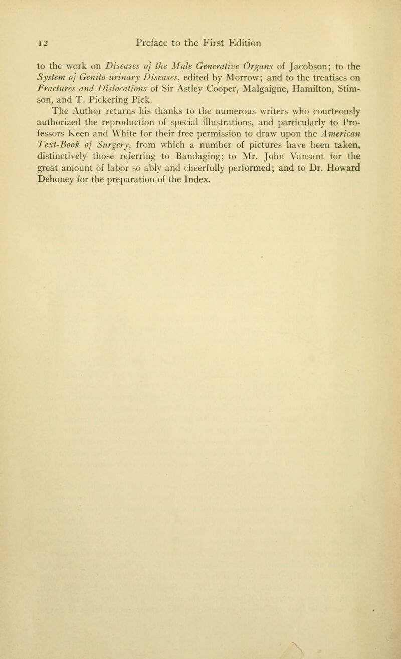 to the work on Diseases oj the Male Generative Organs of Jacobson; to the System oj Genito-urinary Diseases, edited by Morrow; and to the treatises on Fractures and Dislocations of Sir Astley Cooper, Malgaigne, Hamihon, Stim- son, and T. Pickering Pick. The Author returns his thanks to the numerous writers who courteously authorized the reproduction of special illustrations, and particularly to Pro- fessors Keen and White for their free permission to draw upon the American Text-Book oj Surgery, from which a number of pictures have been taken, distinctively those referring to Bandaging; to Mr. John Vansant for the great amount of labor so ably and cheerfully performed; and to Dr. Howard Dehoney for the preparation of the Index. \