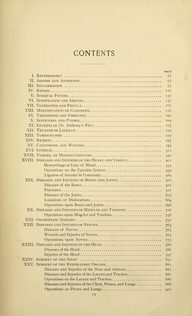 PAGE I. Bacteriology 17 II. Asepsis and Antisepsis 55 III. Inflammation 79 IV. Repair 120 V. Surgical Fevers 133 VI. Suppuration and Abscess 137 VII. Ulceration and Fistula 167 VIII. Mortification or Gangrene 179 IX. Thrombosis and Embolism 199 X. Septicemia and Pyemia 209 XI. Erysipelas (St. Anthony's Fire) 215 XII. Tetanus or Lockjaw 219 XIII. Tuberculosis 229 XIV. Rickets 255 XV. Contusions and Wounds 259 XVI. Syphilis 312 XVII. Tumors, or Morbid Growths 340 XVIII. Diseases and Injuries of the Heart and Vessels 401 Hemorrhage or Loss of Blood 434 Operations on the Vascular System 459 Ligation of Arteries in Continuity 469 XIX. Diseases and Injuries of Bones anq Joints 500 Diseases of the Bones 500 Fractures 517 Diseases of the Joints 625 Luxations or Dislocations 664 Operations upon Bones and Joints 698 XX. Diseases and Injuries of Muscles and Tendons 726 Operations upon Mu§cles and Tendons 748 XXI. Orthopedic Surgery 752 XXII. Diseases and Injuries of Nerves 763 Diseases of Nerves 763 Wounds and Injuries of Nerves 764 Operations upon Nerves 775 XXIII. Diseases and Injuries of the Head 786 Diseases of the Head 786 Injuries of the Head 797 XXIV. Surgery of the Spine 852 XXV. Surgery of the Respiratory Organs 881 Diseases and Injuries of the Nose and Antrum 881 Diseases and Injuries of the Larynx and Trachea 882 Operations on the Larynx and Trachea 886 Diseases and Injuries of the Chest, Pleura, and Lungs 888 Operations on Pleura and Lungs 901