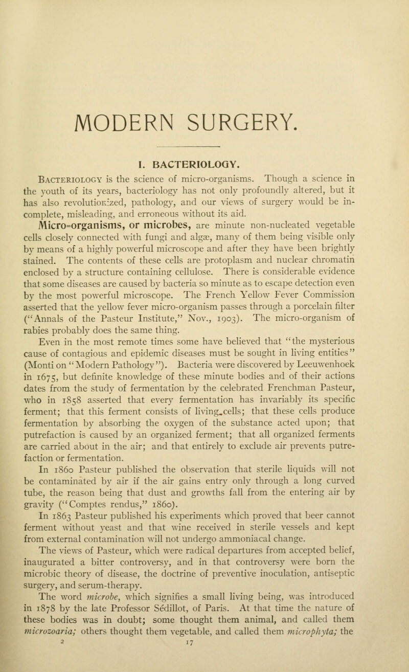 I. BACTERIOLOGY. Bacteriology is the science of micro-organisms. Though a science in the youth of its years, bacteriology has not only profoundly altered, but it has also revolutioRized, pathology, and our views of surgery would be in- complete, misleading, and erroneous without its aid. Micro=organisms, or microbes, are minute non-nucleated vegetable cells closely connected with fungi and algae, many of them being ^•isible only bv means of a highly powerful microscope and after they have been brightly stained. The contents of these cells are protoplasm and nuclear chromatin enclosed by a structure containing cellulose. There is considerable evidence that some diseases are caused by bacteria so minute as to escape detection even by the most powerful microscope. The French Yellow Fever Commission asserted that the yellow fever micro-organism passes through a porcelain filter (Annals of the Pasteur Institute, Nov., 1903). The micro-organism of rabies probably does the same thing. Even in the most remote times some have beheved that the mysterious cause of contagious and epidemic diseases must be sought in hving entities (Alonti on  Modern Pathology ). Bacteria were discovered by Leeuwenhoek in 1675, but definite knowledge of these minute bodies and of their actions dates from the study of fermentation by the celebrated Frenchman Pasteur, who in 1858 asserted that every fermentation has invariably its specific ferment; that this ferment consists of Hving.cells; that these cells produce fermentation by absorbing the oxygen of the substance acted upon; that putrefaction is caused by an organized ferment; that all organized ferments are carried about in the air; and that entirely to exclude air prevents putre- faction or fermentation. In 1S60 Pasteur published the observation that sterile Uquids will not be contaminated by air if the air gains entry only through a long curved tube, the reason being that dust and growths fall from the entering air by gravity (Comptes rendus, i860). In 1863 Pasteur published his experiments which proved that beer cannot ferment without yeast and that wine received in sterile vessels and kept from external contamination will not undergo ammoniacal change. The views of Pasteur, which were radical departures from accepted belief, inaugurated a bitter controversy, and in that controversy were born the microbic theory of disease, the doctrine of preventive inoculation, antiseptic surgery, and serum-therapy. The word microbe, which signifies a small living being, was introduced in 1878 by the late Professor Sedillot, of Paris. At that time the nature of these bodies was in doubt; some thought them animal, and called them microzoaria; others thought them vegetable, and called them microphyta; the