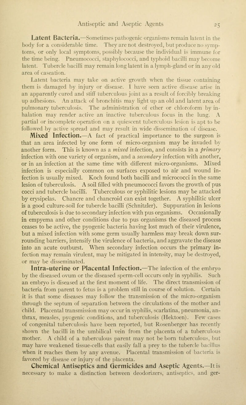 Latent Bacteria.—Sometimes pathogenic organisms remain latent in the body for a considerable time. They are not destroyed, but produce no symp- toms, or only local symptoms, possibly because the individual is immune for the time being. Pneumococci, staphylococci, and tyj)hoid bacilli may become latent. Tubercle baciUi may remain long latent in a lymph-gland or in any old area of caseation. Latent bacteria may take on active growth when the tissue containing them is damaged by injury or disease. I have seen active disease arise in an apparently cured and stiff tuberculous joint as a result of forcil)ly breaking up adhesions. .A.n attack of bronchitis may light up an old and latent area of pulmonary tuberculosis. The administration of ether or chloroform by in- halation may render active an inactive tuberculous focus in the lung. A partial or incomplete operation on a quiescent tuberculous lesion is apt to be followed by active spread and may result in wide dissemination of disease. Mixed Infection.—A fact of practical importance to the surgeon is that an area infected by one form of micro-organism may be invaded by another form. This is known as a mixed infection, and consists in a primary infection with one variety of organism, and a secondary infection with another, or in an infection at the same time with different micro-organisms. INIixed infection is especially common on surfaces exposed to air and wound in- fection is usually mixed. Koch found both bacilli and micrococci in the same lesion of tuberculosis. A soil filled with pneumococci favors the growth of pus cocci and tubercle bacilli. Tuberculous or syphilitic lesions may be attacked by erysipelas. Chancre and chancroid can exist together. A syphilitic ulcer is a good culture-soil for tubercle bacilli (Schnitzler). Suppuration in lesions of tuberculosis is due to secondary infection with pus organisms. Occasionally in empyema and other conditions due to pus organisms the diseased process ceases to be active, the pyogenic bacteria having lost much of their virulence, but a mixed infection with some germ usually harmless may break down sur- rounding barriers, intensify the virulence of bacteria, and aggravate the disease into an acute outburst. WTien secondary infection occurs the primary in- fection may remain virulent, may be mitigated in intensity, may be destroyed, or may be disseminated. Intra=uterine or Placental Infection.—The infection of the embryo by the diseased ovum or the diseased sperm-cell occurs only in syphilis. Such an embryo is diseased at the first moment of life. The direct transmission of bacteria from parent to fetus is a problem still in course of solution. Certain it is that some diseases may follow the transmission of the micro-organism through the septum of separation between the circulations of the mother and child. Placental transmission may occur in syphilis, scarlatina, pneumonia, an- thrax, measles, pyogenic conditions, and tuberculosis (Hektoen). Few cases of congenital tuberculosis have been reported, but Rosenberger has recently shown the bacilli in the umbilical vein from the placenta of a tuberculous mother. A child of a tuberculous parent may not be born tuberculous, but may have weakened tissue-cells that easily fall a prey to the tubercle bacillus when it reaches them by any avenue. Placental transmission of bacteria is favored by disease or injury of the placenta. Chemical Antiseptics and Germicides and Aseptic Agents.—It is necessary to make a distinction between deodorizers, antiseptics, and ger-