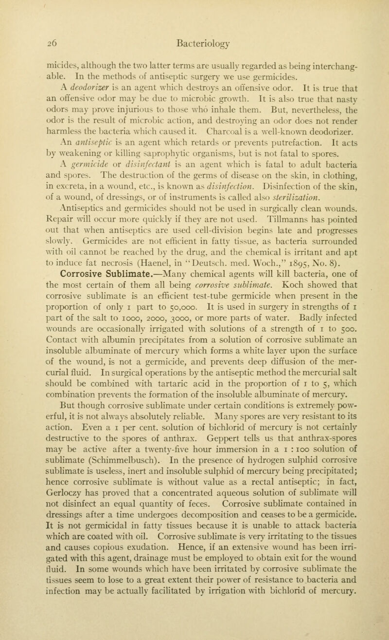 micides, although the two latter terms are usually regarded as being interchang- able. In the methods of antiseptic surger}- we use germicides. A deodorizer is an agent which destroys an offensive odor. It is true that an offensive odor may be due to microbic growth. It is also true that nasty odors may prove injurious to those who inhale them. But, nevertheless, the odor is the result of microbic action, and destroying an odor does not render harmless the bacteria which caused it. Charcoal is a well-known deodorizer. An antiseptic is an agent which retards or prevents putrefaction. It acts by weakening or killing saprophytic organisms, but is not fatal to spores. A germicide or disinfectant is an agent which is fatal to adult bacteria and spores. The destruction of the germs of disease on the skin, in clothing, in excreta, in a wound, etc., is known as disinfection. Disinfection of the skin, of a wound, of dressings, or of instruments is called also sterilization. Antiseptics and germicides should not be used in surgically clean wounds. Repair \\'ill occur more cjuickly if they are not used. Tillmanns has pointed out that when antiseptics are used cell-di\'ision begins late and progresses slowly. Germicides are not efficient in fatty tissue, as bacteria surrounded with oil cannot be reached by the drug, and the chemical is irritant and apt to induce fat necrosis (Haenel, in Deutsch. med. Woch., 1895, No. 8). Corrosive Sublimate.—Many chemical agents will kill bacteria, one of the most certain of them all being corrosive sublimate. Koch showed that corrosive sublimate is an efficient test-tube germicide when present in the proportion of only i part to 50,000. It is used in surgen,- in strengths of i part of the salt to 1000, 2000, 3000, or more parts of water. Badly infected wounds are occasionally irrigated with solutions of a strength of i to 500. Contact with albumin precipitates from a solution of corrosive sublimate an insoluble albuminate of mercury which forms a white layer upon the surface of the wound, is not a germicide, and prevents deep diffusion of the mer- curial fluid. In surgical operations by the antiseptic method the mercurial salt should be combined with tartaric acid in the proportion of i to 5, which combination prevents the formation of the insoluble albuminate of mercurj'. But though corrosive sublimate under certain conditions is extremely pow- erful, it is not always absolutely reliable. Many spores are ver}' resistant to its action. Even a i per cent, solution of bichlorid of mercur}- is not certainly destructive to the spores of anthrax. Geppert tells us that anthrax-spores may be active after a twenty-five hour immersion in a i : 100 solution of sublimate (Schimmelbusch). In the presence of hydrogen sulphid corrosive sublimate is useless, inert and insoluble sulphid of mercury being precipitated; hence corrosive sublimate is without value as a rectal antiseptic; in fact, Gerloczy has proved that a concentrated aqueous solution of sublimate will not disinfect an equal quantity of feces. Corrosive sublimate contained in dressings after a time undergoes decomposition and ceases to be a germicide. It is not germicidal in fatty tissues because it is unable to attack bacteria which are coated with oil. Corrosive sublimate is ven,^ irritating to the tissues and causes copious exudation. Hence, if an extensive wound has been irri- gated with this agent, drainage must be employed to obtain exit for the wound fluid. In some wounds which have been irritated by corrosive sublimate the tissues seem to lose to a great extent their power of resistance to.bacteria and infection may be actually facilitated by irrigation with bichlorid of mercury.