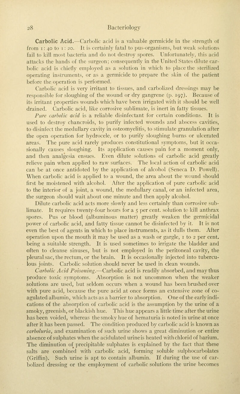 Carbolic Acid.—Carbolic acid is a valuable germicide in the strength of from 1: 40 to 1: 20. It is certainly fatal to pus-organisms, but weak solutions fail to kill most bacteria and do not destroy spores. Unfortunately, this acid attacks the hands of the surgeon; consequently in the United States dilute car- bolic acid is chiefly employed as a solution in which to place the sterilized operating instruments, or as a germicide to prepare the skin of the patient before the operation is performed. Carbolic acid is very irritant to tissues, and carbolized dressings may be responsible for sloughing of the wound or dry gangrene (p. 197). Because of its irritant properties wounds which have been irrigated with it should be well drained. Carbolic acid, like corrosive sublimate, is inert in fatty tissues. Pure carbolic acid is a reliable disinfectant for certain conditions. It is used to destroy chancroids, to purify infected wounds and abscess cavities, to disinfect the medullary cavity in osteomyelitis, to stimulate granulation after the open operation for hydrocele, or to purify sloughing burns or ulcerated areas. The pure acid rarely produces constitutional symptoms, but it occa- sionally causes sloughing. Its application causes pain for a moment only, and then analgesia ensues. Even dilute solutions of carbolic acid greatly relieve pain when applied to raw surfaces. The local action of carbolic acid can be at once antidoted by the application of alcohol (Seneca D. Powell). When carbolic acid is applied to a wound, the area about the wound should first be moistened with alcohol. After the application of pure carbolic acid to the interior of a joint, a wound, the medullary canal, or an infected area, the surgeon should wait about one minute and then apply alcohol. Dilute carbolic acid acts more slowly and less certainly than corrosive sub- limate. It requires twenty-four hours for a 5 per cent, solution to kill anthrax spores. Pus or blood (albuminous matter) greatly weaken the germicidal power of carbolic acid, and fatty tissue cannot be disinfected by it. It is not even the best of agents in which to place instruments, as it dulls them. After operation upon the mouth it may be used as a wash or gargle, i to 2 per cent, being a suitable strength. It is used sometimes to irrigate the bladder and often to cleanse sinuses, but is not employed in the peritoneal cavity, the pleural sac, the rectvim, or the brain. It is occasionally injected into tubercu- lous joints. Carbolic solution should never be used in clean wounds. Carbolic Acid Poisoning.—Carbolic acid is readily absorbed, and may thus produce toxic symptoms. Absorption is not uncommon when the weaker solutions are used, but seldom occurs when a wound has been brushed over with pure acid, because the pure acid at once forms an extensive zone of co- agulated albumin, which acts as a barrier to absorption. One of the early indi- cations of the absorption of carbolic acid is the assumption by the urine of a smoky, greenish, or blackish hue. This hue appears a little time after the urine has been voided, whereas the smoky hue of hematuria is noted in urine at once after it has been passed. The condition produced by carbolic acid is known as carboluria, and examination of such urine shows a great diminution or entire absence of sulphates when the acidulated urineis heated withchlorid of barium. The diminution of precipitable sulphates is explained by the fact that these salts are combined with carbohc acid, forming soluble sulphocarbolates (Griffin). Such urine is apt to contain albumin. If during the use of car- bolized dressing or the employment of carbolic solutions the urine becomes