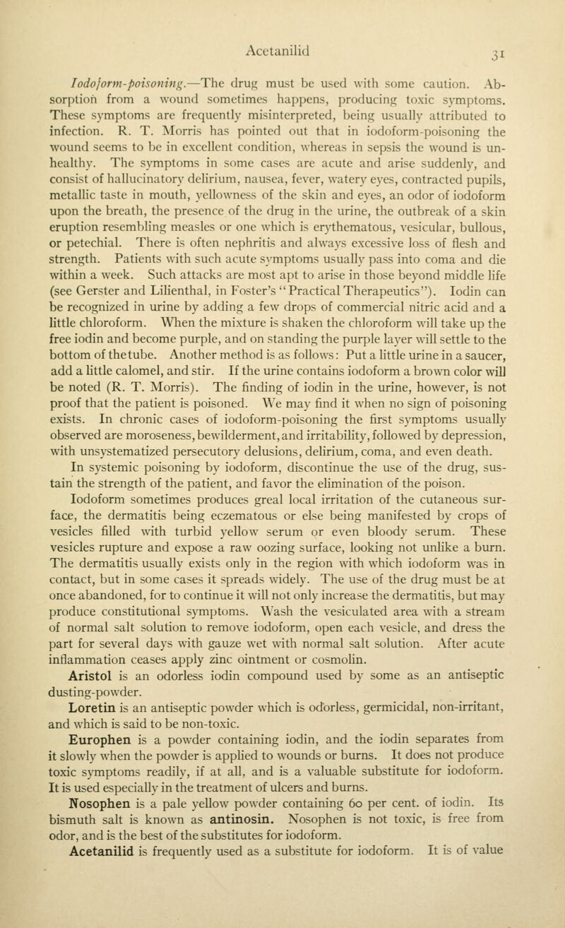Iodoform-poisoning.—The druu; must be used with some caution. Ab- sorption from a wound sometimes happens, producing toxic symptoms. These symptoms are frequently misinterpreted, being usually attributed to infection. R. T. Morris has pointed out that in iodoform-poisoning the wound seems to be in excellent condition, whereas in sepsis the wound is un- healthy. The symptoms in some cases are acute and arise suddenly, and consist of hallucinatory delirium, nausea, feyer, watery eyes, contracted pupils, metallic taste in mouth, yellowness of the skin and eyes, an odor of iodoform upon the breath, the presence of the drug in the urine, the outbreak of a skin eruption resembling measles or one which is erythematous, yesicular, bullous, or petechial. There is often nephritis and always excessiye loss of flesh and strength. Patients with such acute S}'mptoms usually pass into coma and die within a week. Such attacks are most apt to arise in those beyond middle life (see Gerster and Lilienthal, in Foster's Practical Therapeutics). lodin can be recognized in urine by adding a few drops of commercial nitric acid and a little chloroform. When the mixture is shaken the chloroform will take up the free iodin and become purple, and on standing the purple layer will settle to the bottom of the tube. Another method is as follows: Put a little urine in a saucer, add a little calomel, and stir. If the urine contains iodoform a brown color will be noted (R. T. Morris). The finding of iodin in the urine, however, is not proof that the patient is poisoned. We may find it when no sign of poisoning exists. In chronic cases of iodoform-poisoning the first symptoms usually observed are moroseness, bewilderment, and irritability, followed by depression, with unsystematized persecutory delusions, delirium, coma, and even death. In systemic poisoning by iodoform, discontinue the use of the drug, sus- tain the strength of the patient, and favor the ehmination of the poison. Iodoform sometimes produces greal local irritation of the cutaneous sur- face, the dermatitis being eczematous or else being manifested by crops of vesicles filled with turbid yellow serum or even bloody serum. These vesicles rupture and expose a raw oozing surface, looking not unlike a burn. The dermatitis usually exists only in the region with which iodoform was in contact, but in some cases it spreads widely. The use of the drug must be at once abandoned, for to continue it will not only increase the dermatitis, but may produce constitutional symptoms. Wash the vesiculated area with a stream of normal salt solution to remove iodoform, open each vesicle, and dress the part for several days with gauze w^et with normal salt solution. After acute inflammation ceases apply zinc ointment or cosmoHn. Aristol is an odorless iodin compound used by some as an antiseptic dusting-powder. Loretin is an antiseptic powder which is odorless, germicidal, non-irritant, and which is said to be non-toxic. Europhen is a powder containing iodin, and the iodin separates from it slowly when the powder is apphed to wounds or burns. It does not produce toxic symptoms readily, if at all, and is a valuable substitute for iodoform. It is used especially in the treatment of ulcers and burns. Nosophen is a pale yellow powder containing 60 per cent, of iodin. Its bismuth salt is known as antinosin. Nosophen is not toxic, is free from odor, and is the best of the substitutes for iodoform. Acetanilid is frequently used as a substitute for iodoform. It is of value