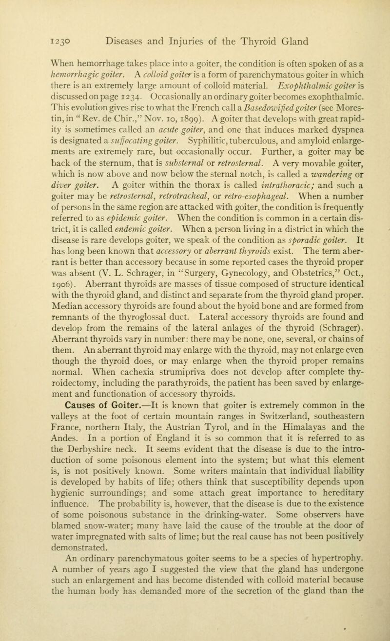 When hemorrhage takes place into a goiter, the condition is often spoken of as a hemorrhagic goiter. A colloid goiter is a form of parenchymatous goiter in which there is an extremely large amount of colloid material. Exophthalmic goiter is discussed on page 1234. Occasionally an ordinary goiter becomes exophthalmic. This evolution gives rise to what the French call a Basedoniped goiter (see Mores- tin, in  Rev. de Chir., Nov. 10, 1899). A goiter that develops with great rapid- ity is sometimes called an acide goiter, and one that induces marked dyspnea is designated a suffocating goiter. Syphilitic, tuberculous, and amyloid enlarge- ments are extremely rare, but occasionally occur. Further, a goiter may be back of the sternum, that is siihsternal or retrosternal. A very movable goiter, which is now above and now below the sternal notch, is called a wandering or diver goiter. A goiter within the thorax is called intrathoracic; and such a goiter may be retrosternal, retrotracheal, or retro-esophageal. When a number of persons in the same region are attacked with goiter, the condition is frequently referred to as epidemic goiter. When the condition is common in a certain dis- trict, it is called endemic goiter. When a person h\'ing in a district in which the disease is rare develops goiter, we speak of the condition as sporadic goiter. It has long been known that accessory or aberrant thyroids exist. The term aber- rant is better than accessory because in some reported cases the thyroid proper was absent (V. L. Schrager, in Surgery, Gynecology, and Obstetrics, Oct., 1906). Aberrant thyroids are masses of tissue composed of structure identical with the thyroid gland, and distinct and separate from the thyroid gland proper. Median accessory thyroids are found about the hyoid bone and are formed from remnants of the thyroglossal duct. Lateral accessory thyroids are found and develop from the remains of the lateral anlages of the thyroid (Schrager). Aberrant thyroids var}' in number: there may he none, one, several, or chains of them. An aberrant thyroid may enlarge with the thyroid, may not enlarge even though the th\Toid does, or may enlarge when the thyroid proper remains normal. When cachexia strumipriva does not develop after complete thy- roidectomy, including the parathyroids, the patient has been saved by enlarge- ment and functionation of accessory thyroids. Causes of Goiter.—It is known that goiter is extremely common in the valleys at the foot of certain mountain ranges in Switzerland, southeastern France, northern Italy, the Austrian Tyrol, and in the Himalayas and the Andes. In a portion of England it is so common that it is referred to as the Derbyshire neck. It seems evident that the disease is due to the intro- duction of some poisonous element into the system; but what this element is, is not positively known. Some writers maintain that individual hability is developed by habits of life; others think that susceptibility depends upon hygienic surroundings; and some attach great importance to hereditary influence. The probability is, however, that the disease is due to the existence of some poisonous substance in the drinking-water. Some observers have blamed snow-water; many have laid the cause of the trouble at the door of water impregnated with salts of lime; but the real cause has not been positively demonstrated. An ordinary' parenchymatous goiter seems to be a species of hypertrophy. A number of years ago I suggested the view that the gland has undergone such an enlargement and has become distended with colloid material because the human body has demanded more of the secretion of the gland than the