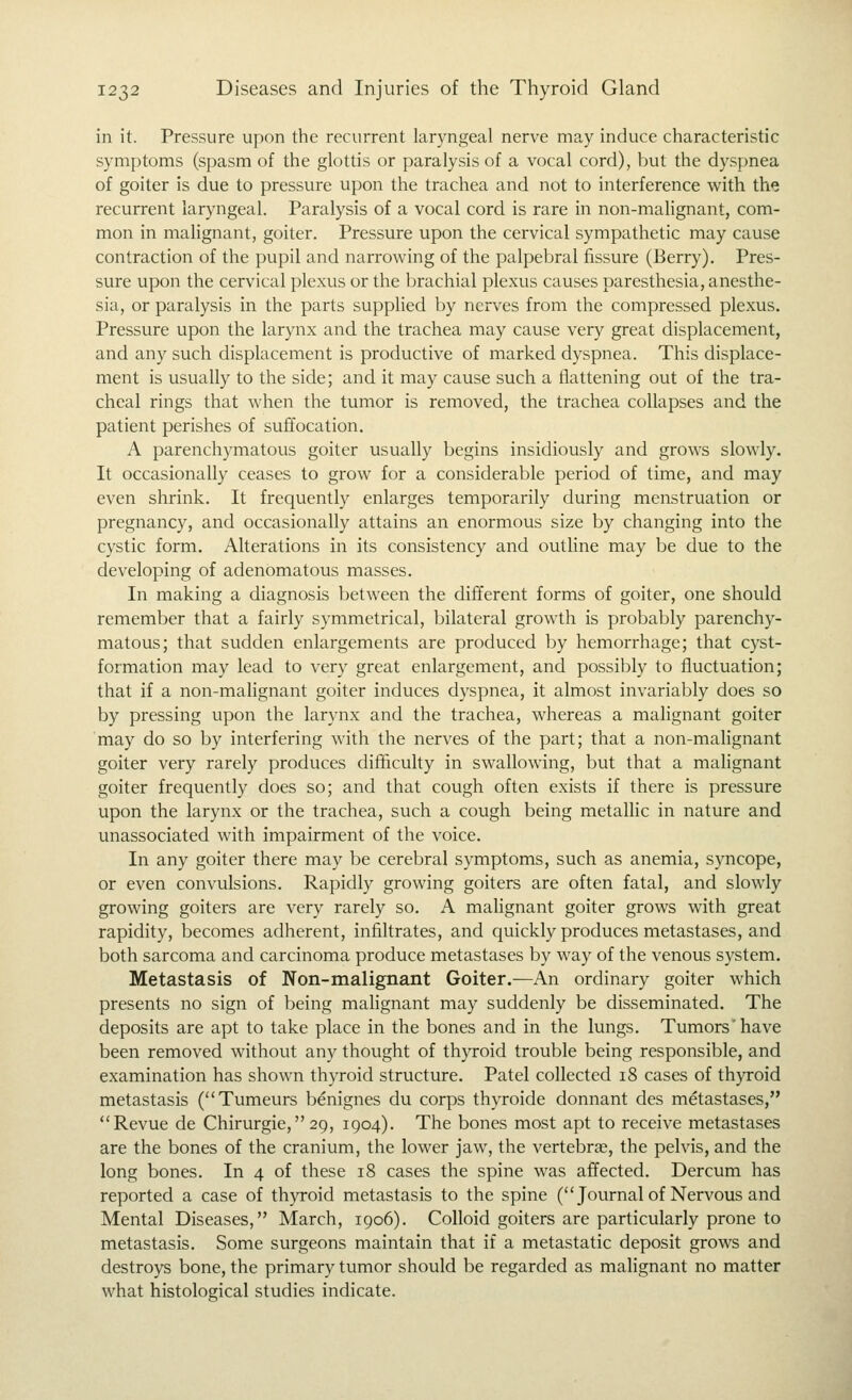 in it. Pressure upon the recurrent laryngeal nerve may induce characteristic symptoms (spasm of the glottis or paralysis of a vocal cord), hut the dyspnea of goiter is due to pressure upon the trachea and not to interference v^ith the recurrent laryngeal. Paralysis of a vocal cord is rare in non-malignant, com- mon in mahgnant, goiter. Pressure upon the cervical sympathetic may cause contraction of the pupil and narrowing of the palpebral fissure (Berry). Pres- sure upon the cervical plexus or the brachial plexus causes paresthesia, anesthe- sia, or paralysis in the parts supplied by nerves from the compressed plexus. Pressure upon the larynx and the trachea may cause very great displacement, and any such displacement is productive of marked dyspnea. This displace- ment is usually to the side; and it may cause such a flattening out of the tra- cheal rings that when the tumor is removed, the trachea collapses and the patient perishes of suffocation. A parenchymatous goiter usually begins insidiously and grows slowly. It occasionally ceases to grow for a considerable period of time, and may even shrink. It frequently enlarges temporarily during menstruation or pregnancy, and occasionally attains an enormous size by changing into the cystic form. Alterations in its consistency and outline may be due to the developing of adenomatous masses. In making a diagnosis between the different forms of goiter, one should remember that a fairly symmetrical, bilateral growth is probably parenchy- matous; that sudden enlargements are produced by hemorrhage; that cyst- formation may lead to very great enlargement, and possibly to fluctuation; that if a non-malignant goiter induces dyspnea, it almost invariably does so by pressing upon the larynx and the trachea, whereas a malignant goiter may do so by interfering with the nerves of the part; that a non-malignant goiter very rarely produces difficulty in swallowing, but that a malignant goiter frequently does so; and that cough often exists if there is pressure upon the larynx or the trachea, such a cough being metallic in nature and unassociated with impairment of the voice. In any goiter there may be cerebral symptoms, such as anemia, syncope, or even convulsions. Rapidly growing goiters are often fatal, and slowly growing goiters are very rarely so. A malignant goiter grows with great rapidity, becomes adherent, infiltrates, and quickly produces metastases, and both sarcoma and carcinoma produce metastases by way of the venous system. Metastasis of Non-malignant Goiter.—An ordinary goiter which presents no sign of being malignant may suddenly be disseminated. The deposits are apt to take place in the bones and in the lungs. Tumors'have been removed without any thought of thyroid trouble being responsible, and examination has shown thyroid structure. Patel collected 18 cases of thyroid metastasis (Tumeurs benignes du corps thyroide donnant des metastases, Revue de Chirurgie,29, 1904). The bones most apt to receive metastases are the bones of the cranium, the lower jaw, the vertebras, the pelvis, and the long bones. In 4 of these 18 cases the spine was affected. Dercum has reported a case of thyroid metastasis to the spine (Journalof Nervous and Mental Diseases, March, 1906). Colloid goiters are particularly prone to metastasis. Some surgeons maintain that if a metastatic deposit grows and destroys bone, the primary tumor should be regarded as malignant no matter what histological studies indicate.