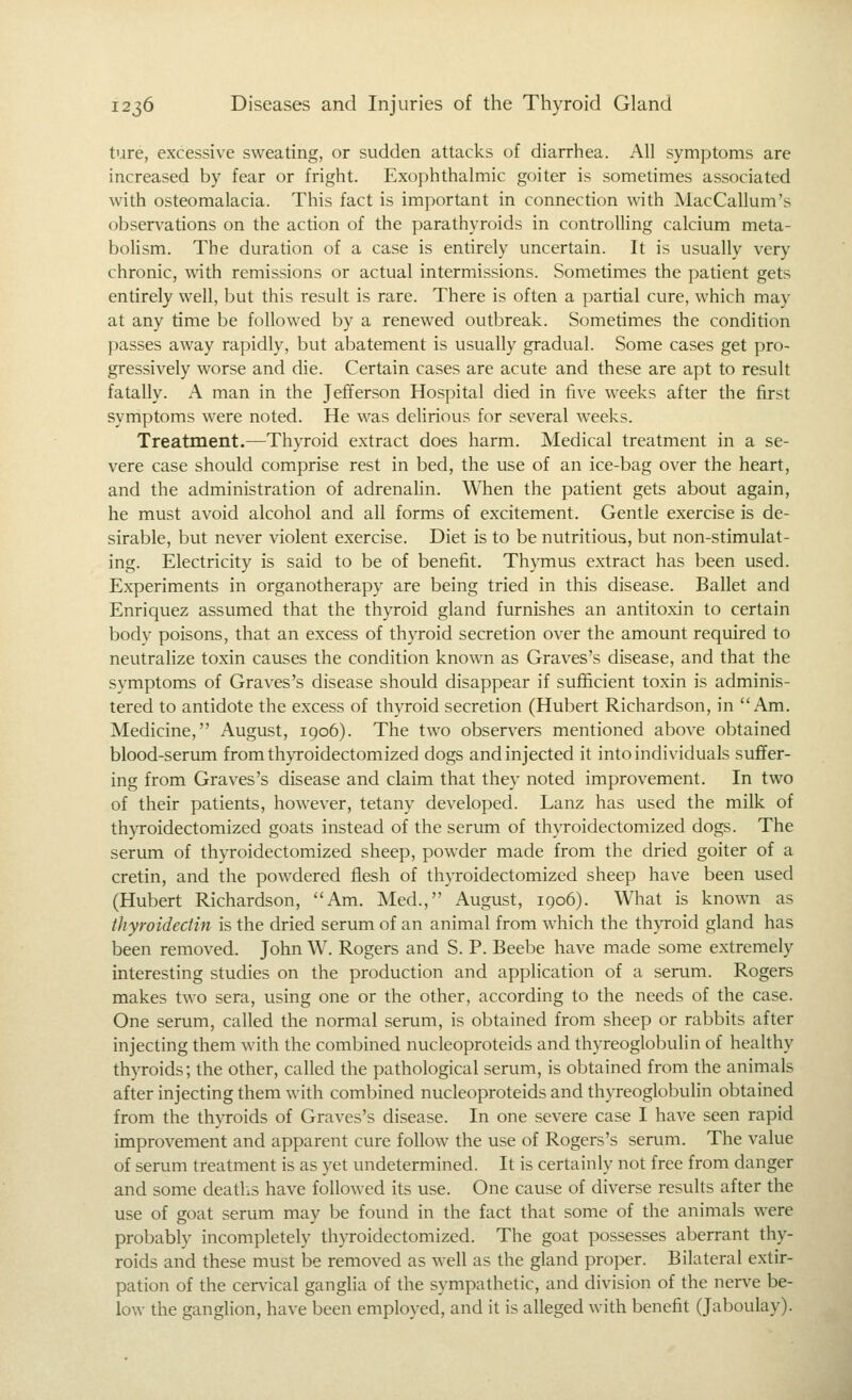 ture, excessive sweating, or sudden attacks of diarrhea. All symptoms are increased by fear or fright. Exophthalmic goiter is sometimes associated with osteomalacia. This fact is important in connection with MacCallum's observations on the action of the parathyroids in controlling calcium meta- bolism. The duration of a case is entirely uncertain. It is usually very chronic, \\ath remissions or actual intermissions. Sometimes the patient gets entirely well, but this result is rare. There is often a partial cure, which may at any time be followed by a renewed outbreak. Sometimes the condition })asses away rapidly, but abatement is usually gradual. Some cases get pro- gressively worse and die. Certain cases are acute and these are apt to result fatally. A man in the Jefferson Hospital died in five weeks after the first symptoms were noted. He was delirious for several weeks. Treatment.—Thyroid extract does harm. Medical treatment in a se- vere case should comprise rest in bed, the use of an ice-bag over the heart, and the administration of adrenalin. When the patient gets about again, he must avoid alcohol and all forms of excitement. Gentle exercise is de- sirable, but never violent exercise. Diet is to be nutritious, but non-stimulat- ing. Electricity is said to be of benefit. Thymus extract has been used. Experiments in organotherapy are being tried in this disease. Ballet and Enriquez assumed that the thyroid gland furnishes an antitoxin to certain body poisons, that an excess of thyroid secretion over the amount required to neutralize toxin causes the condition known as Graves's disease, and that the symptoms of Graves's disease should disappear if sufficient toxin is adminis- tered to antidote the excess of thyroid secretion (Hubert Richardson, in Am. Medicine, August, 1906). The two observers mentioned above obtained blood-serum fromthyroidectomized dogs and injected it into individuals suffer- ing from Graves's disease and claim that they noted improvement. In two of their patients, however, tetany developed. Lanz has used the milk of thyroidectomized goats instead of the serum of thyroidectomized dogs. The serum of thyroidectomized sheep, powder made from the dried goiter of a cretin, and the powdered flesh of thyroidectomized sheep have been used (Hubert Richardson, Am. Med., August, 1906). What is known as thyroidectin is the dried serum of an animal from which the thyroid gland has been removed. John W. Rogers and S. P. Beebe have made some extremely interesting studies on the production and application of a serum. Rogers makes two sera, using one or the other, according to the needs of the case. One serum, called the normal serum, is obtained from sheep or rabbits after injecting them with the combined nucleoproteids and thyreoglobulin of healthy thyroids; the other, called the pathological serum, is obtained from the animals after injecting them with combined nucleoproteids and thyreoglobulin obtained from the thyroids of Graves's disease. In one severe case I have seen rapid improvement and apparent cure follow the use of Rogers's serum. The value of serum treatment is as yet undetermined. It is certainly not free from danger and some deatlis have followed its use. One cause of diverse results after the use of goat serum may be found in the fact that some of the animals were probably incompletely thyroidectomized. The goat possesses aberrant thy- roids and these must be removed as well as the gland proper. Bilateral extir- pation of the cervical ganglia of the sympathetic, and division of the nerve be- low the ganglion, have been employed, and it is alleged with benefit (Jaboulay).