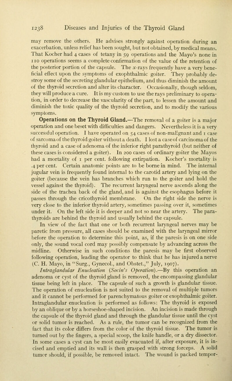 may remove the others. He advises strongly against operation during an exacerbation, unless rehef has been sought, but not obtained, by medical means. That Kocher had 4 cases of tetany in 59 operations and the Mayo's none in 110 operations seems a complete confirmation of the value of the retention of the posterior portion of the capsule. The :x:-rays frequently have a very bene- ficial effect upon the symptoms of exophthalmic goiter. They probably de- stroy some of the secreting glandular epitheUum, and thus diminish the amount of the thyroid secretion and alter its character. Occasionally, though seldom, they will produce a cure. It is my custom to use the rays prehminary to opera- tion, in order to decrease the vascularity of the part, to lessen the amount and diminish the toxic quality of the thyroid secretion, and to modify the various symptoms. Operations on the Thyroid Gland.—The removal of a goiter is a major operation and one beset with difficuldes and dangers. Nevertheless it is a very successful operation. I have operated on 54 cases of non-malignant and i case of sarcoma of the thyroid goiter without a death. I lost a case of carcinoma of the thyroid and a case of adenoma of the inferior right parathyroid (but neither of these cases is considered a goiter). In 200 cases of ordinary goiter the Mayos had a mortahty of i per cent, following extirpation. Kocher's rnortahty is .4 per cent. Certain anatomic points are to be borne in mind. The internal jugular vein is frequently found internal to the carotid artery and lying on the goiter (because the vein has branches which run to the goiter and hold the vessel against the thyroid). The recurrent laryngeal nerve ascends along the side of the trachea back of the gland, and is against the esophagus before it passes through the cricothyroid membrane. On the right side the nerve is very close to the inferior thyroid artery, sometimes passing over it, sometimes under it. On the left side it is deeper and not so near the artery. The para- thyroids are behind the thyroid and usually behind the capsule. In view of the fact that one or both recurrent laryngeal nerves may be paretic from pressure, all cases should be examined vdth the laryngeal mirror before the operation to determine this point, as, if the paresis is on one side only, the sound vocal cord may possibly compensate by advancing across the midline. Othervdse in such condidons the paresis may be first observed following operation, leading the operator to think that he has injured a nerve (C. H. Mayo, in Surg., Gynecol., and Obstet., July, 1907). Intra glandular Enucleation {Socin^s Operation).—By this operation an adenoma or cyst of the thyroid gland is removed, the encompassing glandular tissue being left in place. The capsule of such a growth is glandular tissue. The operation of enucleation is not suited to the removal of multiple tumors and it cannot be performed for parenchymatous goiter or exophthalmic goiter. Intraglandular enucleation is performed as follows: The thyroid is exposed by an oblique or by a horseshoe-shaped incision. An incision is made through the capsule of the thyroid gland and through the glandular tissue until the cyst or solid tumor is reached. As a rule, the tumor can be recognized from the fact that its color differs from the color of the thyroid tissue. The tumor is turned out by the fingers, a special scoop, the knife handle, or a dry dissector. In some cases a cyst can be most easily evacuated if, after exposure, it is in- cised and emptied and its wall is then grasped with strong forceps. A soUd tumor should, if possible, be removed intact. The wound is packed tempor-