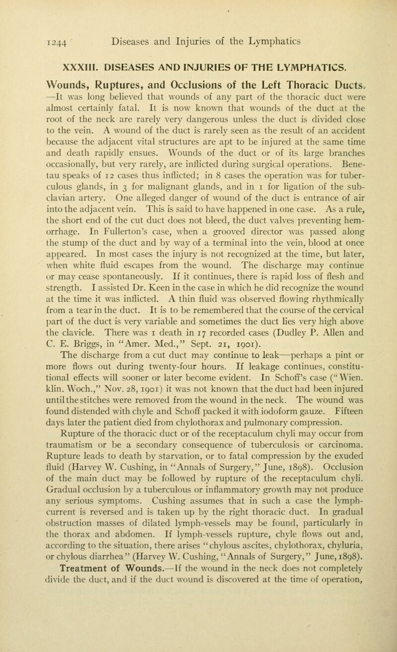 XXXIII. DISEASES AND INJURIES OF THE LYMPHATICS. Wounds, Ruptures, and Occlusions of the Left Thoracic Ducts. —It was long believed that wounds of any part of the thoracic duct were almost certainly fatal. It is now known that wounds of the duct at the root of the neck are rarely very dangerous unless the duct is divided close to the vein. A wound of the duct is rarely seen as the result of an accident because the adjacent vital structures are apt to be injured at the same time and death rapidly ensues. Wounds of the duct or of its large branches occasionally, but very rarely, are inflicted during surgical operations. Bene- tau speaks of 12 cases thus inflicted; in 8 cases the operation was for tuber- culous glands, in 3 for mahgnant glands, and in i for ligation of the sub- clavian artery. One alleged danger of wound of the duct is entrance of air into the adjacent vein. This is said to have happened in one case. As a rule, the short end of the cut duct does not bleed, the duct valves preventing hem- orrhage. In Fullerton's case, when a grooved director was passed along the stump of the duct and by way of a terminal into the vein, blood at once appeared. In most cases the injury is not recognized at the time, but later, when white fluid escapes from the wound. The discharge may continue or may cease spontaneously. If it continues, there is rapid loss of flesh and strength. I assisted Dr. Keen in the case in which he did recognize the wound at the time it was inflicted. A thin fluid was observed flowing rhythmically from a tear in the duct. It is to be remembered that the course of the cervical part of the duct is very variable and sometimes the duct lies very high above the clavicle. There was i death in 17 recorded cases (Dudley P. Allen and C. E. Briggs, in Amer. Med., Sept. 21, 1901). The discharge from a cut duct may continue to leak—perhaps a pint or more flows out during twenty-four hours. If leakage continues, constitu- tional effects will sooner or later become evident. In Schoff's case ( Wien. klin. Woch., Nov. 28, 1901) it was not known that the duct had been injured until the stitches were removed from the wound in the neck. The wound was found distended with chyle and Schoff packed it with iodoform gauze. Fifteen days later the patient died from chylothorax and pulmonary compression. Rupture of the thoracic duct or of the receptaculum chyli may occur from traumatism or be a secondary consequence of tuberculosis or carcinoma. Rupture leads to death by starvation, or to fatal compression by the exuded fluid (Harvey W. Gushing, in ''Annals of Surgery, June, 1898). Occlusion of the main duct may be followed by rupture of the receptaculum chyli. Gradual occlusion by a tuberculous or inflammatory growth may not produce any serious symptoms. Gushing assumes that in such a case the lymph- current is reversed and is taken up by the right thoracic duct. In gradual obstruction masses of dilated lymph-vessels may be found, particularly in the thorax and abdomen. If lymph-vessels rupture, chyle flows out and, according to the situation, there arises chylous ascites, chylothorax, chyluria, or chylous diarrhea (Harvey W. Gushing, Annals of Surgery, June, 1898). Treatment of Wounds.—If the wound in the neck does not completely divide the duct, and if the duct wound is discovered at the time of operation,