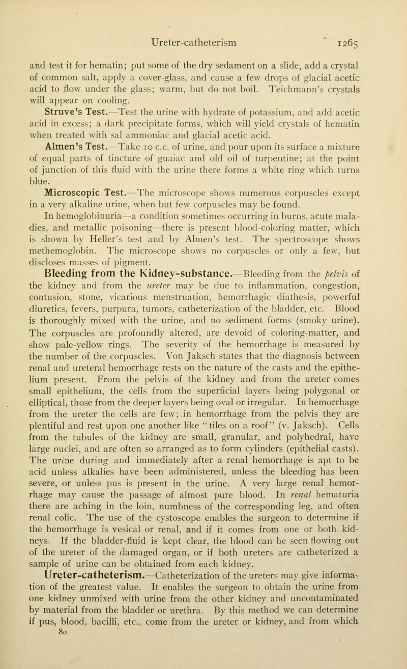 and test it for hematin; put some of the dry sedament on a slide, add a crystal of common salt, apply a cover-glass, and cause a few drops of glacial acetic acid to flow under the glass; warm, but do not boil. Teichmann's crystals will appear on coohng. Struve's Test.—Test the urine with hydrate of potassium, and add acetic acid in excess; a dark precipitate forms, which will yield crystals of hematin when treated with sal ammoniac and glacial acetic acid. Almen's Test.—Take 10 c.c. of urine, and pour upon its surface a mixture of equal parts of tincture of guaiac and old oil of turpentine; at the point of junction of this fluid with the urine there forms a white ring which turns blue. Microscopic Test.—The microscope shows numerous corpuscles except in a very alkaline urine, when but few corpuscles may be found. In hemoglobinuria—a condition sometimes occurring in burns, acute mala- dies, and metallic poisoning—there is present blood-coloring matter, which is shown by Heller's test and by Almen's test. The spectroscope shows methemoglobin. The microscope shows no corpuscles or only a few, but discloses masses of pigment. Bleeding from the Kidney=substance.—Bleeding from the pelvis of the kidney and from the ureter may be due to inflammation, congestion, contusion, stone, vicarious menstruation, hemorrhagic diathesis, powerful diuretics, fevers, purpura, tumors, catheterization of the bladder, etc. Blood is thoroughly mixed with the urine, and no sediment forms (smoky urine). The corpuscles are profoundly altered, are devoid of coloring-matter, and show pale-yellow rings. The severity of the hemorrhage is measured by the number of the corpuscles. Von Jaksch states that the diagnosis between renal and ureteral hemorrhage rests on the nature of the casts and the epithe- lium present. From the pelvis of the kidney and from the ureter comes small epithelium, the cells from the superficial layers being polygonal or elliptical, those from the deeper layers being oval or irregular. In hemorrhage from the ureter the cells are few;.in hemorrhage from the pelvis they are plentiful and rest upon one another like tiles on a roof (v. Jaksch). Cells from the tubules of the kidney are small, granular, and polyhedral, have large nuclei, and are often so arranged as to form cyhnders (epithelial casts). The un'ne during and immediately after a renal hemorrhage is apt to be acid unless alkalies have been administered, unless the bleeding has been severe, or unless pus is present in the urine. A very large renal hemor- rhage may cause the passage of almost pure blood. In renal hematuria there are aching in the loin, numbness of the corresponding leg, and often renal colic. The use of the cystoscope enables the surgeon to determine if the hemorrhage is vesical or renal, and if it comes from one or both kid- neys. If the bladder-fluid is kept clear, the blood can be seen flowing out of the ureter of the damaged organ, or if both ureters are catheterized a sample of urine can be obtained from each kidney. Ureter=catheterism.—Catheterization of the ureters may give informa^ tion of the greatest value. It enables the surgeon to obtain the urine from one kidney unmixed with urine from the other kidney and uncontaminated by material from the bladder or urethra. By this method we can determine if pus, blood, bacilli, etc., come from the ureter or kidney, and from which 80