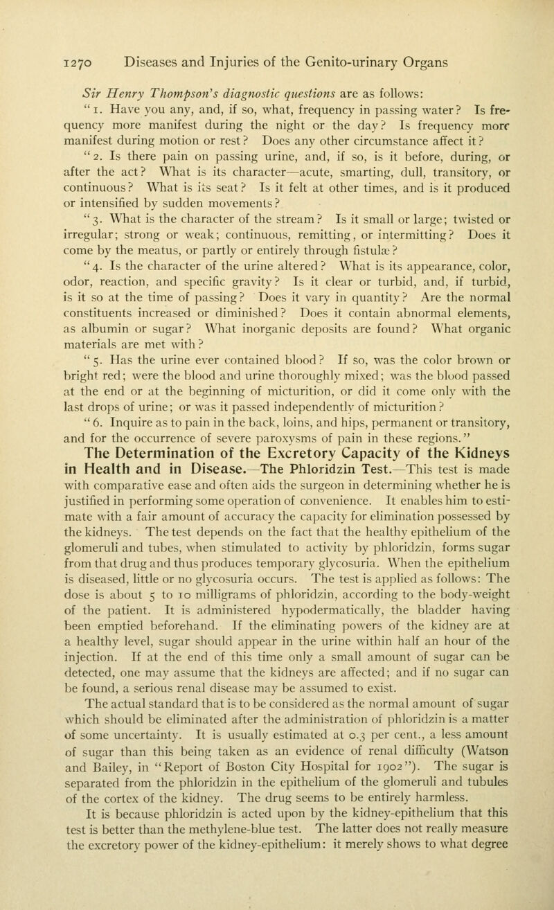 Sir Henry Thompson's diagnostic questions are as follows: i. Have you any, and, if so, what, frequency in passing water? Is fre- quency more manifest during the night or the day? Is frequency more manifest during motion or rest ? Does any other circumstance aflfect it ? 2. Is there pain on passing urine, and, if so, is it before, during, or after the act? What is its character—acute, smarting, dull, transitory, or continuous? What is its seat? Is it felt at other times, and is it produced or intensified by sudden movements ? 3. What is the character of the stream? Is it small or large; twisted or irregular; strong or weak; continuous, remitting, or intermitting? Does it come by the meatus, or partly or entirely through fistula? ?  4. Is the character of the urine altered ? What is its appearance, color, odor, reaction, and specific gravity? Is it clear or turbid, and, if turbid, is it so at the time of passing? Does it vary in quantity? Are the normal constituents increased or diminished ? Does it contain abnormal elements, as albumin or sugar? What inorganic deposits are found? What organic materials are met with ? 5. Has the urine ever contained blood? If so, was the color brown or bright red; were the blood and urine thoroughly mixed; was the blood passed at the end or at the beginning of micturition, or did it come only with the last drops of urine; or was it passed independently of micturition ?  6. Inquire as to pain in the back, loins, and hips, permanent or transitory, and for the occurrence of severe paroxysms of pain in these regions. The Determination of the Excretory Capacity of the Kidneys in Health and in Disease.—The Phloridzin Test.—This test is made with comparative ease and often aids the surgeon in determining whether he is justified in performing some operation of cjonvenience. It enables him to esti- mate with a fair amount of accuracy the capacity for elimination possessed by the kidneys. The test depends on the fact that the healthy epithelium of the glomeruli and tubes, when stimulated to activity by phloridzin, forms sugar from that drug and thus produces temporary glycosuria. When the epithelium is diseased, little or no glycosuria occurs. The test is applied as follows: The dose is about 5 to 10 milligrams of phloridzin, according to the body-weight of the patient. It is administered hypodermatically, the bladder having been emptied beforehand. If the eliminating powers of the kidney are at a healthy level, sugar should appear in the urine within half an hour of the injection. If at the end of this time only a small amount of sugar can be detected, one may assume that the kidneys are affected; and if no sugar can be found, a serious renal disease may be assumed to exist. The actual standard that is to be considered as the normal amount of sugar which should be eliminated after the administration of phloridzin is a matter of some uncertainty. It is usually estimated at 0.3 per cent., a less amount of sugar than this being taken as an evidence of renal difhculty (Watson and Bailey, in Report of Boston City Hospital for 1902). The sugar is separated from the phloridzin in the epithehum of the glomeruli and tubules of the cortex of the kidney. The drug seems to be entirely harmless. It is because phloridzin is acted upon by the kidney-epithelium that this test is better than the methylene-blue test. The latter does not really measure the excretory power of the kidney-epithelium: it merely shows to what degree