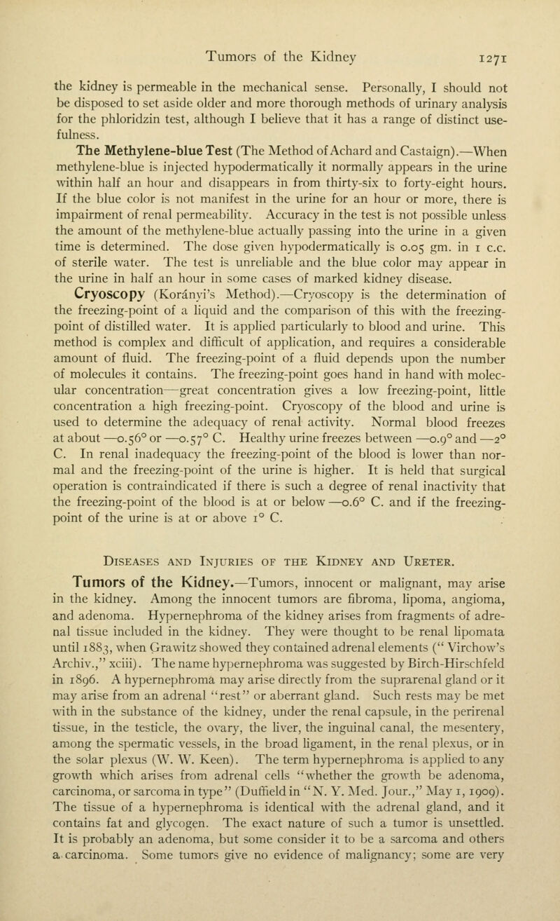 the kidney is permeable in the mechanical sense. Personally, I should not be disposed to set aside older and more thorough methods of urinary analysis for the phloridzin test, although I believe that it has a range of distinct use- fulness. The Methylene-blue Test (The Method of Achard and Castaign).—When methylene-blue is injected hypodermatically it normally appears in the uiine within half an hour and disappears in from thirty-six to forty-eight hours. If the blue color is not manifest in the urine for an hour or more, there is impairment of renal permeability. Accuracy in the test is not possible unless the amount of the methylene-blue actually passing into the urine in a given time is determined. The dose given hypodermatically is 0.05 gm. in i c.c. of sterile water. The test is unreliable and the blue color may appear in the urine in half an hour in some cases of marked kidney disease. Cryoscopy (Koranyi's Method).—Cryoscopy is the determination of the freezing-point of a liquid and the comparison of this with the freezing- point of distilled water. It is applied particularly to blood and urine. This method is complex and difficult of application, and requires a considerable amount of fluid. The freezing-point of a fluid depends upon the number of molecules it contains. The freezing-point goes hand in hand with molec- ular concentration—great concentration gives a low freezing-point, little concentration a high freezing-point. Cryoscopy of the blood and urine is used to determine the adequacy of renal activity. Normal blood freezes at about —0.56° or —0.57° C. Healthy urine freezes between —0.9° and —2° C. In renal inadequacy the freezing-point of the blood is lower than nor- mal and the freezing-point of the urine is higher. It is held that surgical operation is contraindicated if there is such a degree of renal inactivity that the freezing-point of the blood is at or below —0.6° C. and if the freezing- point of the urine is at or above 1° C. Diseases and Injuries of the Kidney and Ureter. Tumors of the Kidney.—Tumors, innocent or malignant, may arise in the kidney. Among the innocent tumors are fibroma, lipoma, angioma, and adenoma. Hypernephroma of the kidney arises from fragments of adre- nal tissue included in the kidney. They were thought to be renal lipomata until 1883, when Grawitz showed they contained adrenal elements ( Virchow's Archiv., xciii). The name hypernephroma was suggested by Birch-Hirschfeld in 1896. A hypernephroma may arise directly from the suprarenal gland or it may arise from an adrenal rest or aberrant gland. Such rests may be met with in the substance of the kidney, under the renal capsule, in the perirenal tissue, in the testicle, the ovary, the liver, the inguinal canal, the mesentery, among the spermatic vessels, in the broad Hgament, in the renal plexus, or in the solar plexus (W. W. Keen). The term hypernephroma is appHed to any growth which arises from adrenal cells whether the growth be adenoma, carcinoma, or sarcoma in type (Duffieldin N. Y. Med. Jour., May i, 1909). The tissue of a hypernephroma is identical with the adrenal gland, and it contains fat and glycogen. The exact nature of such a tumor is unsettled. It is probably an adenoma, but some consider it to be a sarcoma and others a carcinoma. Some tumors give no e\'idence of malignancy; some are very