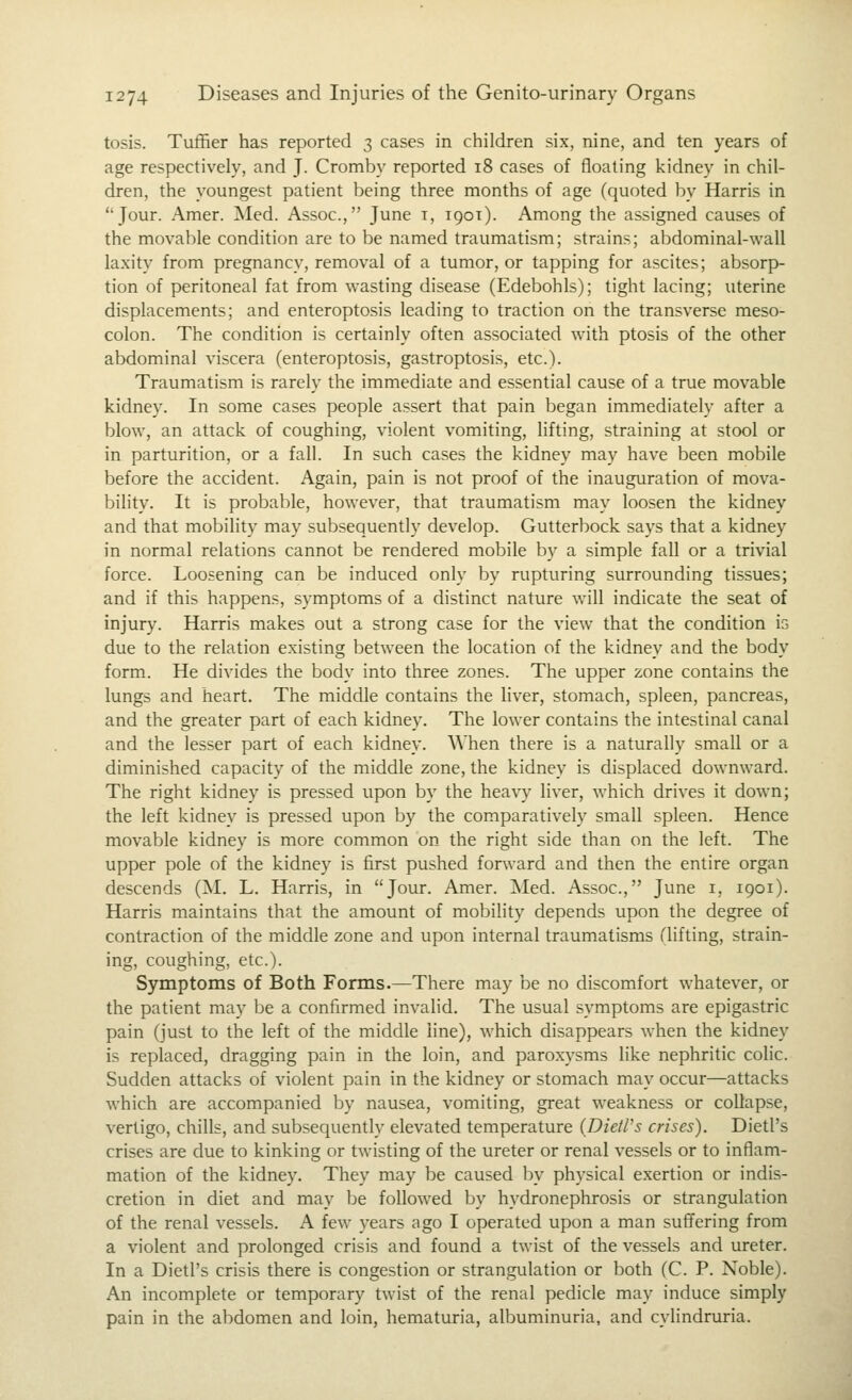 tosis. Tuffier has reported 3 cases in children six, nine, and ten years of age respectively, and J. Cromby reported 18 cases of floating kidney in chil- dren, the youngest patient being three months of age (quoted by Harris in Jour. Amer. Med. Assoc, June i, 1901). Among the assigned causes of the movable condition are to be named traumatism; strains; abdominal-wall laxity from pregnancy, removal of a tumor, or tapping for ascites; absorp- tion of peritoneal fat from wasting disease (Edebohls); tight lacing; uterine displacements; and enteroptosis leading to traction on the transverse meso- colon. The condition is certainly often associated with ptosis of the other abdominal viscera (enteroptosis, gastroptosis, etc.). Traumatism is rarely the immediate and essential cause of a true movable kidney. In some cases people assert that pain began immediately after a blow, an attack of coughing, violent vomiting, lifting, straining at stool or in parturition, or a fall. In such cases the kidney may have been mobile before the accident. Again, pain is not proof of the inauguration of mova- bility. It is probable, however, that traumatism may loosen the kidney and that mobility may subsequently develop. Gutterbock says that a kidney in normal relations cannot be rendered mobile by a simple fall or a trivial force. Loosening can be induced only by rupturing surrounding tissues; and if this happens, symptoms of a distinct nature will indicate the seat of injury. Harris makes out a strong case for the view that the condition is due to the relation existing between the location of the kidney and the body form. He divides the body into three zones. The upper zone contains the lungs and heart. The middle contains the liver, stomach, spleen, pancreas, and the greater part of each kidney. The lower contains the intestinal canal and the lesser part of each kidney. When there is a naturally small or a diminished capacity of the middle zone, the kidney is displaced downward. The right kidney is pressed upon by the heavy liver, which drives it down; the left kidney is pressed upon by the comparatively small spleen. Hence movable kidney is more common on the right side than on the left. The upper pole of the kidney is first pushed forward and then the entire organ descends (M. L. Harris, in Jour. Amer. Med. Assoc, June i, 1901). Harris maintains that the amount of mobility depends upon the degree of contraction of the middle zone and upon internal traumatisms (lifting, strain- ing, coughing, etc.). Symptoms of Both Forms.—There may be no discomfort whatever, or the patient may be a confirmed invalid. The usual symptoms are epigastric pain (just to the left of the middle line), which disappears when the kidney is replaced, dragging pain in the loin, and paroxysms like nephritic colic. Sudden attacks of violent pain in the kidney or stomach may occur—attacks which are accompanied by nausea, vomiting, great weakness or collapse, vertigo, chills, and subsequently elevated temperature (Dietl's crises). Dietl's crises are due to kinking or twisting of the ureter or renal vessels or to inflam- mation of the kidney. They may be caused by physical exertion or indis- cretion in diet and may be followed by hydronephrosis or strangulation of the renal vessels. A few years ago I operated upon a man sufiering from a violent and prolonged crisis and found a twist of the vessels and ureter. In a Dietl's crisis there is congestion or strangulation or both (C. P. Noble). An incomplete or temporary twist of the renal pedicle may induce simply pain in the abdomen and loin, hematuria, albuminuria, and cylindruria.