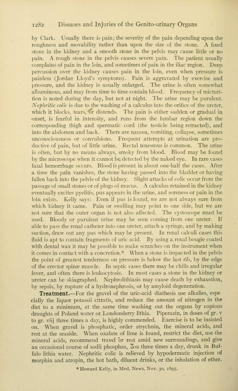 by Clark. Usually there is pain; the severity of the pain depending upon the roughness and movability rather than upon the size of the stone. A fixed stone in the kidney and a smooth stone in the pehis may cause little or no pain. A rough stone in the pelvis causes severe pain. The patient usually complains of pain in the loin, and sometimes of pain in the iliac region. Deep percussion over the kidney causes pain in the loin, even when pressure is painless (Jordan Lloyd's symptoms). Pain is aggravated by exercise and pressure, and the kidney is usually enlarged. The urine is often somewhat albuminous, and may from time to time contain blood. Frequency of micturi- tion is noted during the day, but not at night. The urine may be purulent. Nephritic colic is due to the washing of a calculus into the orifice of the ureter, which it blocks, tears, or distends. The pain is either sudden or gradual in onset, is fearful in intensity, and runs from the lumbar region down the corresponding thigh and spermatic cord (the testicle being retracted), and into the abdomen and back. There are nausea, vomiting, collapse, sometimes unconsciousness or convulsions. Frequent attempts at urination are pro- ductive of pain, but of Httle urine. Rectal tenesmus is common. The urine is often, but by no means always, smoky from blood. Blood may be found by the microscope when it cannot be detected by the naked eye. In rare cases fatal hemorrhage occurs. Blood is present in about one-half the cases. After a time the palin vanishes, the stone ha\'ing passed into the bladder or having fallen back into the pelvis of the kidney. Shght attacks of colic occur from the passage of small stones or of plugs of mucus. A calculus retained in the kidney eventually excites pyelitis, pus appears in the urine, and soreness or pain in the loin exists. Kelly says: Even if pus is found, we are not always sure from which kidney it came. Pain or swelling may point to one side, but we are not sure that the outer organ is not also affected. The cystoscope must be used. Bloody or purulent urine may be seen coming from one ureter. If able to pass the renal catheter into one ureter, attach a syringe, and by making suction, draw out any pus which may be present. In renal calculi cases this fluid is apt to contain fragments of uric acid. By using a.renal bougie coated with dental wax it may be possible to make scratches on the instrument when it comes in contact with a concretion.* When a stone is impacted in the pelvis the point of greatest tenderness on pressure is below the last rib, by the edge of the erector spinae muscle. In septic cases there may be chills and irregular fever, and often there is leukocytosis. In most cases a stone in the kidney or ureter can be skiagraphed. NephroHthiasis may cause death by exhaustion, by sepsis, by rupture of a hydronephrosis, or by amyloid degeneration. Treatment.—For the gravel of the uric-acid diathesis use alkalies, espe cially the liquor potassli citratis, and reduce the amount of nitrogen in the diet to a minimum, at the same time washing out the organs by copious draughts of Poland water or Londonderry lithia. Piperazin, in doses of gr. v to gr. viij three times a day, is highly commended. Exercise is to be insisted on. WTien gravel is phosphatic, order strychnin, the mineral acids, and rest at the seaside. When oxalate of lime is found, restrict the diet, use the mineral acids, recommend travel or rest amid new surroundings, and give an occasional course of sodii phosphas, 5ss three times a day, drunk in Buf- falo lithia water. Nephritic colic is relieved by hypodermatic injection of morphin and atropin, the hot bath, diluent drinks, or the inhalation of ether. ♦Howard Kelly, in Med. News, Nov. 30, 1895.