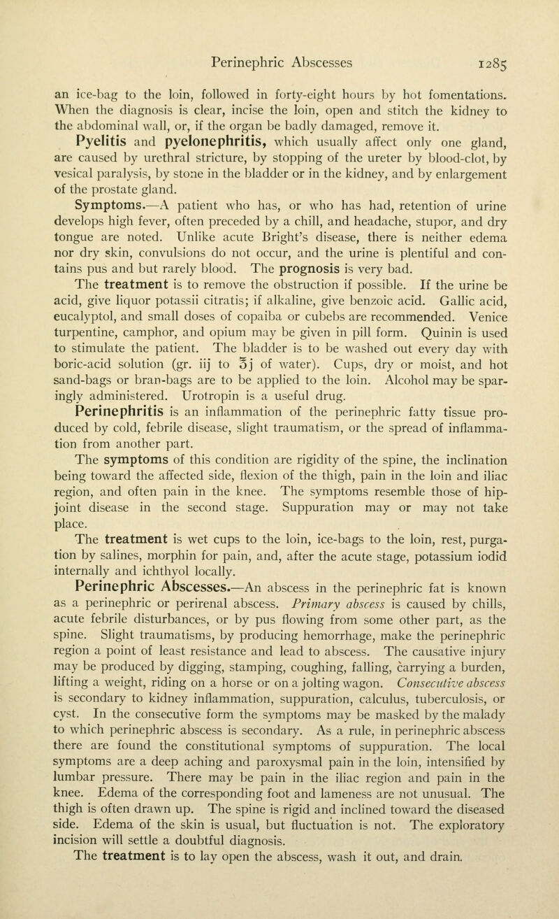 an ice-liag to the loin, followed in forty-eight hours ])y hot fomentations. When the diagnosis is clear, incise the loin, open and stitch the kidney to the abdominal wall, or, if the organ be badly damaged, remove it. Pyelitis and pyelonephritis, which usually affect only one gland, are caused by urethral stricture, by stopping of the ureter by blood-clot, by vesical paralysis, by stone in the bladder or in the kidney, and by enlargement of the prostate gland. Symptoms.—A patient who has, or who has had, retention of urine develops high fever, often preceded by a chill, and headache, stupor, and dry tongue are noted. Unlike acute Bright's disease, there is neither edema nor dry skin, convulsions do not occur, and the urine is plentiful and con- tains pus and but rarely blood. The prognosis is very bad. The treatment is to remove the obstruction if possible. If the urine be acid, give liquor potassii citratis; if alkaline, give benzoic acid. Gallic acid, eucalyptol, and small doses of copaiba or cubebs are recommended. Venice turpentine, camphor, and opium may be given in pill form. Quinin is used to stimulate the patient. The bladder is to be washed out every day with boric-acid solution (gr. iij to §j of water). Cups, dry or moist, and hot sand-bags or bran-bags are to be applied to the loin. Alcohol may be spar- ingly administered. Urotropin is a useful drug. Perinephritis is an inflammation of the perinephric fatty tissue pro- duced by cold, febrile disease, slight traumatism, or the spread of inflamma- tion from another part. The symptoms of this condition are rigidity of the spine, the inclination being toward the affected side, flexion of the thigh, pain in the loin and iliac region, and often pain in the knee. The symptoms resemble those of hip- joint disease in the second stage. Suppuration may or may not take place. The treatment is wet cups to the loin, ice-bags to the loin, rest, purga- tion by salines, morphin for pain, and, after the acute stage, potassium iodid internally and ichthyol locally. Perinephric Abscesses.—An abscess in the perinephric fat is known as a perinephric or perirenal abscess. Primary abscess is caused by chills, acute febrile disturbances, or by pus flowing from some other part, as the spine. Slight traumatisms, by producing hemorrhage, make the perinephric region a point of least resistance and lead to abscess. The causative injury may be produced by digging, stamping, coughing, falling, carrying a burden, lifting a weight, riding on a horse or on a jolting wagon. Consecutive abscess is secondary to kidney inflammation, suppuration, calculus, tuberculosis, or cyst. In the consecutive form the symptoms may be masked by the malady to which perinephric abscess is secondary. As a rule, in perinephric abscess there are found the constitutional symptoms of suppuration. The local symptoms are a deep aching and paroxysmal pain in the loin, intensified by lumbar pressure. There may be pain in the iliac region and pain in the knee. Edema of the corresponding foot and lameness are not unusual. The thigh is often drawn up. The spine is rigid and inclined toward the diseased side. Edema of the skin is usual, but fluctuation is not. The exploratory incision will settle a doubtful diagnosis. The treatment is to lay open the abscess, wash it out, and drain.