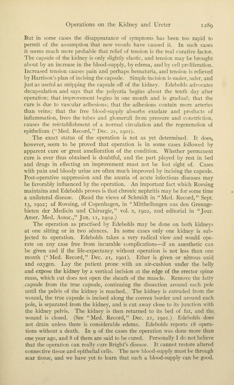 But in some cases the disappearance of symptoms has been too rapid to permit of the assumption that new vessels have caused it. In such cases it seems much more probable that rehef of tension is the real curative factor. The capsule of the kidney is only slightly elastic, and tension may be brought about by an increase in the blood-supply, by edema, and by cell proliferation. Increased tension causes pain and perhaps hematuria, and tension is reheved by Harrison's plan of incising the capsule. Simple incision is easier, safer, and just as useful as strijiping the capsule off of the kidney. Edebohls advocates decapsulation and says that the polyuria begins about the tenth day after operation; that improvement begins in one month and is gradual; that the cure is due to vascular adhesions; that the adhesions contain more arteries than veins; that the free blood-supply absorbs exudate and products of inflammation, frees the tubes and glomeruli from pressure and constriction, causes the reestablishment of a normal circulation and the regeneration of epithehum (Med. Record, Dec. 21, 1901). The exact status of the operation is not as yet determined. It does, however, seem to be proved that operation is in some cases followed by apparent cure or great amelioration of the condition, ^^llether permanent cure is ever thus obtained is doubtful, and the part played by rest in bed and drugs in effecting an improvement must not be lost sight of. Cases with pain and bloody urine are often much improved by incising the capsule. Post-operative suppression and the anuria of acute infectious diseases may be favorably influenced by the operation. An important fact which Rovsing maintains and Edebohls proves is that chronic nephritis may be for some time a unilateral disease. (Read the views of Schmidt in Med. Record, Sept. 13, 1902; of Rovsing, of Copenhagen, in  Mittheilungen aus den Grenzge- bieten der Medicin und Chirurgie, vol. x, 1902, and editorial in Jour. Amer. Med. Assoc, Jan. 11, 1902.) The operation as practised by Edebohls may be done on both kidneys at one sitting or in two seances. In some cases only one kidney is sub- jected to operation. Edebohls takes a verv' radical view and would ope- rate on any case free from incurable complications—if an anesthetic can be given and if the life-expectancy without operation is not less than one month (Med. Record, Dec. 21, 1901). Ether is given or nitrous oxid and oxygen. Lay the patient prone with an air-cushion under the belly and expose the kidney by a vertical incision at the edge of the erector spinae mass, which cut does not open the sheath of the muscle. Remove the fatty capsule from the true capsule, continuing the dissection around each pole until the pelvis of the kidney is reached.. The kidney is extruded from the wound, the true capsule is incised along the convex border and around each pole, is separated from the kidney, and is cut away close to its junction with the kidney pelvis. The kidney is then returned to its bed of fat, and the wound is closed. (See Med. Record, Dec. 21, 1901.) Edebohls does not drain unless there is considerable edema. Edebohls reports 18 opera- tions without a death. In 9 of the cases the operation was done more than one year ago, and 8 of them are said to be cured. Personally I do not believe that the operation can really cure Bright's disease. It cannot restore altered connective tissue and epitheUal cells. The new blood-supply must be through scar tissue, and we have yet to learn that such a blood-supply can be good.