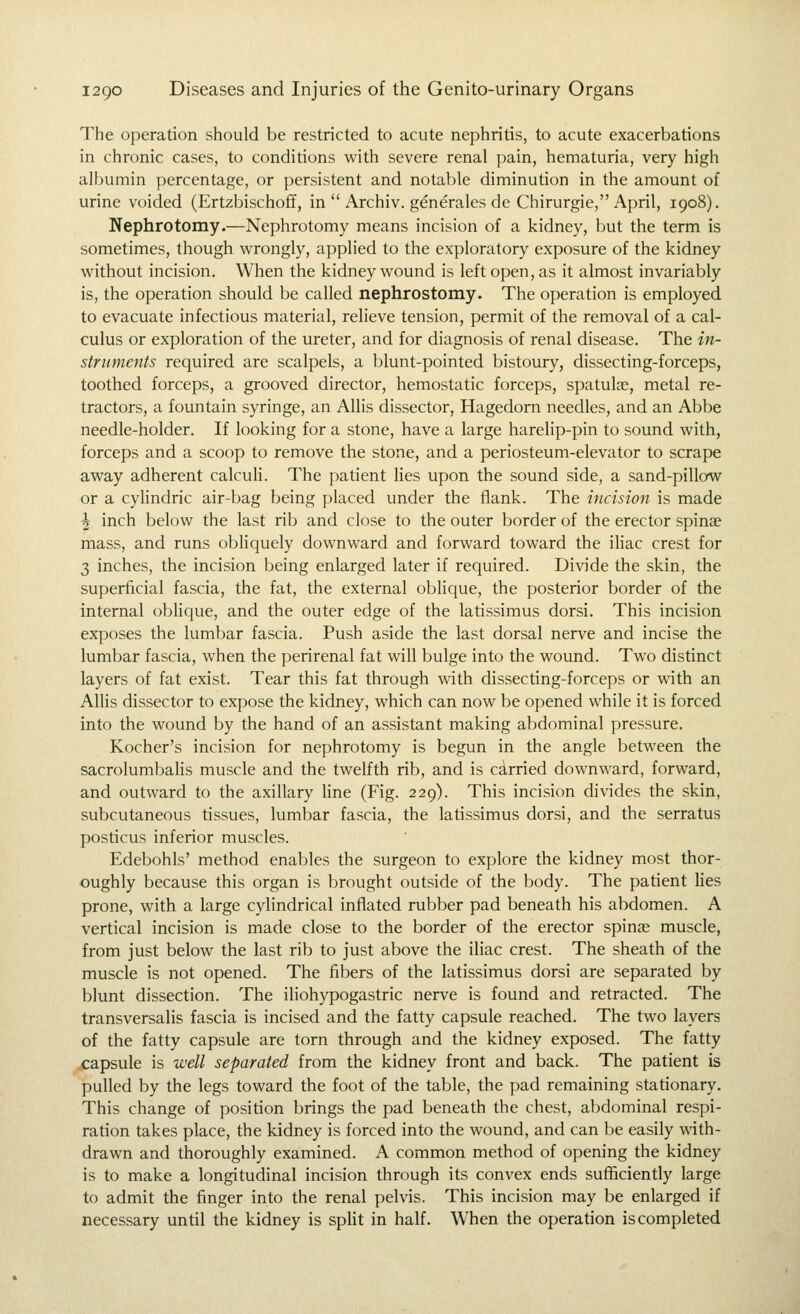 The operation should be restricted to acute nephritis, to acute exacerbations in chronic cases, to conditions with severe renal pain, hematuria, very high albumin percentage, or persistent and notable diminution in the amount of urine voided (Ertzbischoff, in  Archiv. generales de Chirurgie, April, 1908). Nephrotomy.—Nephrotomy means incision of a kidney, but the term is sometimes, though wrongly, applied to the exploratory exposure of the kidney without incision. When the kidney wound is left open, as it almost invariably is, the operation should be called nephrostomy. The operation is employed to evacuate infectious material, relieve tension, permit of the removal of a cal- culus or exploration of the ureter, and for diagnosis of renal disease. The in- struments required are scalpels, a blunt-pointed bistoury, dissecting-forceps, toothed forceps, a grooved director, hemostatic forceps, spatulae, metal re- tractors, a fountain syringe, an AUis dissector, Hagedorn needles, and an Abbe needle-holder. If looking for a stone, have a large harelip-pin to sound with, forceps and a scoop to remove the stone, and a periosteum-elevator to scrape away adherent calcuH. The padent lies upon the sound side, a sand-pillow or a cylindric air-bag being placed under the flank. The incision is made ^ inch below the last rib and close to the outer border of the erector spinae mass, and runs obliquely downward and forward toward the iliac crest for 3 inches, the incision being enlarged later if required. Divide the skin, the superficial fascia, the fat, the external oblique, the posterior border of the internal oblique, and the outer edge of the latissimus dorsi. This incision exposes the lumbar fascia. Push aside the last dorsal nerve and incise the lumbar fascia, when the perirenal fat will bulge into the wound. Two distinct layers of fat exist. Tear this fat through with dissecting-forceps or with an AUis dissector to expose the kidney, which can now be opened while it is forced into the wound by the hand of an assistant making abdominal pressure. Kocher's incision for nephrotomy is begun in the angle between the sacrolumbalis muscle and the twelfth rib, and is carried downward, forward, and outward to the axillary Hne (Fig. 229). This incision divides the skin, subcutaneous tissues, lumbar fascia, the latissimus dorsi, and the serratus posticus inferior muscles. Edebohls' method enables the surgeon to explore the kidney most thor- oughly because this organ is brought outside of the body. The patient Hes prone, with a large cylindrical inflated rubber pad beneath his abdomen. A vertical incision is made close to the border of the erector spinae muscle, from just below the last rib to just above the iliac crest. The sheath of the muscle is not opened. The fibers of the latissimus dorsi are separated by blunt dissection. The iliohypogastric nerve is found and retracted. The transversalis fascia is incised and the fatty capsule reached. The two layers of the fatty capsule are torn through and the kidney exposed. The fatty ..capsule is well separated from the kidney front and back. The patient is pulled by the legs toward the foot of the table, the pad remaining stadonary. This change of position brings the pad beneath the chest, abdominal respi- ration takes place, the kidney is forced into the wound, and can be easily with- drawn and thoroughly examined. A common method of opening the kidney is to make a longitudinal incision through its convex ends sufficiently large to admit the finger into the renal pelvis. This incision may be enlarged if necessary until the kidney is spHt in half. When the operation is completed