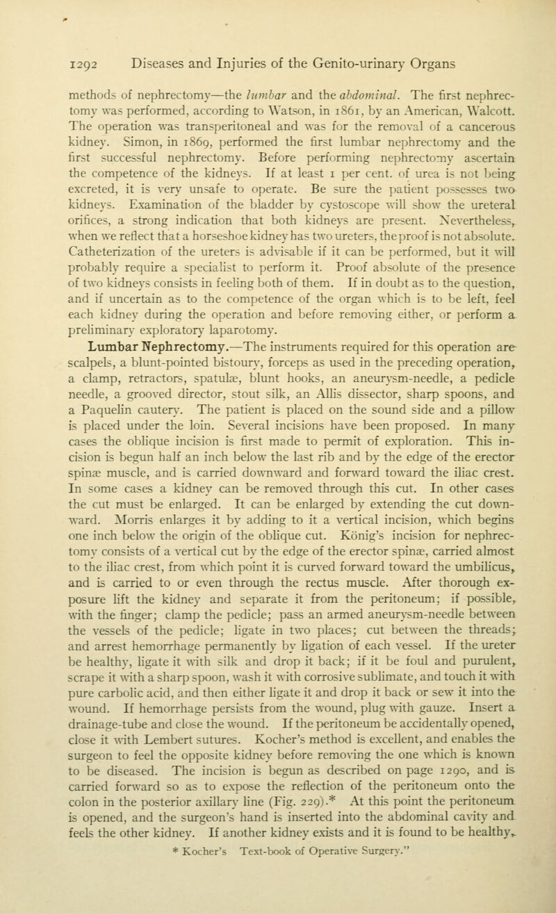 methods of nephrectomy—the lumbar and the ahdominal. The first nephrec- tomy was performed, according to Watson, in 1861, by an American, Walcott. The operation was transperitoneal and was for the removal of a cancerous kidney. Simon, in 1869, performed the first lumbar nephrectomy and the first successful nephrectomy. Before performing nephrectomy ascertain the competence of the kidneys. If at least i per cent, of urea is not Ijcing excreted, it is very unsafe to operate. Be sure the patient possesses two kidneys. Examination of the bladder by cystoscope will show the ureteral orifices, a strong indication that both kidneys are present. Nevertheless, when we reflect that a horseshoe kidney has two ureters, theproof is not absolute. Catheterization of the ureters is adWsable if it can be performed, but it will probably require a specialist to perform it. Proof absolute of the presence of two kidneys consists in feeling both of them. If in doubt as to the question, and if uncertain as to the competence of the organ which is to be left, feel each kidney during the operation and before remonng either, or perform a preliminary explorator}' laparotomy. Lumbar Nephrectomy.—The instruments required for this operation are scalpels, a blunt-pointed bistour}', forceps as used in the preceding operation, a clamp, retractors, spatulae, blunt hooks, an aneurysm-needle, a pedicle needle, a grooved director, stout silk, an Allis dissector, sharp spoons, and a Paquelin cauten.-. The patient is placed on the sound side and a pillow is placed under the loin. Several incisions have been proposed. In many cases the oblique incision is first made to permit of exploration. This in- cision is begun half an inch below the last rib and by the edge of the erector spinae muscle, and is carried downward and forward toward the iliac crest. In some cases a kidney can be removed through this cut. In other cases the cut must be enlarged. It can be enlarged by extending the cut down- ward. !Morris enlarges it by adding to it a vertical incision, which be.gins one inch below the origin of the oblique cut. Konig's incision for nephrec- tomy consists of a vertical cut by the edge of the erector spinae, carried almost to the iliac crest, from which point it is cur^-ed forward toward the umbihcus, and is carried to or even through the rectus muscle. After thorough ex- posure lift the kidney and separate it from the peritoneum; if possible, with the finger; clamp the pedicle; pass an armed aneurysm-needle between the vessels of the pedicle; ligate in two places; cut between the threads; and arrest hemorrhage permanently by ligation of each vessel. If the ureter be healthy, Hgate it with silk and drop it back; if it be foul and purulent, scrape it with a sharp spoon, wash it with corrosive subhmate, and touch it with pure carbolic acid, and then either hgate it and drop it back or sew it into the wound. If hemorrhage persists from the wound, plug with gauze. Insert a drainage-tube and close the wound. If the peritoneum be accidentally opened, close it with Lembert sutures. Kocher's method is excellent, and enables the surgeon to feel the opposite kidney before removing the one which is known to be diseased. The incision is begun as described on page 1290, and is carried forward so as to expose the reflection of the peritoneum onto the colon in the posterior axillary Hne (Fig. 229).* At this point the peritoneum is opened, and the surgeon's hand is inserted into the abdominal cavity and feels the other kidney. If another kidney exists and it is foimd to be healthy,. * Kocher's Text-book of Operative Surgery.
