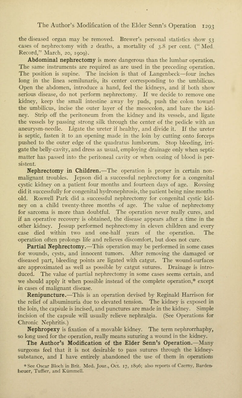 the diseased organ ma}- be removed. Brewer's personal statistics show 53 ■cases of nephrectomy with 2 deaths, a mortality of 3.8 per cent. ( Med. Record, March, 20, 1909). Abdominal nephrectomy is more dangerous than the lumbar operation. The same instruments are required as are used in the preceding operation. The position is supine. The incision is that of Langenbeck—four inches long in the Hnea semilunaris, its center corresponding to the umbilicus. Open the abdomen, introduce a hand, feel the kidneys, and if both show serious disease, do not perform nephrectomy. If we decide to remove one kidney, keep the small intestine away by pads, push the colon toward the umbiHcus, incise the outer layer of the mesocolon, and bare the kid- ney. Strip off the peritoneum from the kidney and its vessels, and ligate the vessels by passing strong silk through the center of the pedicle with an aneurysm-needle. Ligate the ureter if healthy, and divide it. If the ureter is septic, fasten it to an opening made in the loin by cutting onto forceps pushed to the outer edge of the quadratus lumborum. Stop bleeding, irri- gate the belly-cavity, and dress as usual, emplopng drainage only when septic matter has passed into the peritoneal cavity or when oozing of blood is per- sistent. Nephrectomy in Children.—The operation is proper in certain non- malignant troubles. Jepson did a successful nephrectomy for a congenital cystic kidney on a patient four months and fourteen days of age. Rovsing did it successfully for congenital hydronephrosis, the patient being nine months old. Roswell Park did a successful nephrectomy for congenital cystic kid- ney on a child twenty-three months of age. The value of nephrectomy for sarcoma is more than doubtful. The operation never really cures, and if an operative recovery is obtained, the disease appears after a time in the other kidney. Jessup performed nephrectomy in eleven children and every case died within two and one-half years of the operation. The operation often prolongs life and relieves discomfort, but does not cure. Partial Nephrectomy.—This operation may be performed in some cases for wounds, cysts, and innocent tumors. After removing the damaged or diseased part, bleeding points are ligated with catgut. The wound-surfaces are approximated as well as possible by catgut sutures. Drainage is intro- duced. The value of partial nephrectomy in some cases seems certain, and we should apply it when possible instead of the complete operation,* except in cases of malignant disease. Renipmicture.—This is an operation devised by Reginald Harrison for the rehef of albuminuria due to elevated tension. The kidney is exposed in the loin, the capsule is incised, and punctures are made in the kidney. Simple incision of the capsule will usually relieve nephralgia. (See Operations for Chronic Nephritis.) Nephropexy is fixation of a movable kidney. The term nephrorrhaphy, so long used for the operation, really means suturing a wound in the kidney. The Author's Modification of the Elder Senn's Operation,—Many surgeons feel that it is not desirable to pass sutures through the kidney- substance, and I have entirely abandoned the use of them in operations *See Oscar Bloch in Brit. Med. Jour., Oct. 17, 1896; also reports of Czemy, Barden- heuer, Tuffier, and Kiimmell.