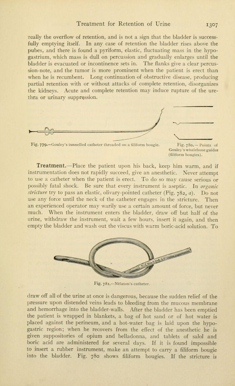 Treatment for Retention of Urine really the overflow of retention, and is not a sign that the bladder is success- fully emptying itself. In any case of retention the bladder rises above the pubes, and there is found a pyriform, elastic, fluctuating mass in the hypo- gastrium, which mass is dull on percussion and gradually enlarges until the bladder is evacuated or incontinence sets in. The flanks give a clear percus- sion-note, and the tumor is more prominent when the patient is erect than when he is recumbent. Long continuation of obstructive disease, producing partial retention with or without attacks of complete retention, disorganizes the kidneys. Acute and complete retention may induce rupture of the ure- thra or urinary supprqssion. ■^^- Fig. 779.—Gou!eys tunnelled catheter threaded on a filiform bougie. \_ Fig. 780.—Points of Gouley's whalebone guides (filiform bougies). Treatment.—Place the patient upon his back, keep him warm, and if instrumentation does not rapidly succeed, give an anesthetic. Never attempt to use a catheter when the patient is erect. To do so may cause serious or possibly fatal shock. Be sure that every instrument is aseptic. In organic stricture try to pass an elastic, olivary-pointed catheter (Pig. 782, a). Do not use any force until the neck of the catheter engages in the stricture. Then an e.xperienced operator may warily use a certain amount of force, but never much. When the instrument enters the bladder, draw off but half of the urine, withdraw the instrument, wait a few hours, insert it again, and then empty the bladder and wash out the viscus with warm boric-acid solution. To Fig. 781.—Xelatou's catheter. draw off all of the urine at once is dangerous, because the sudden relief of the pressure upon distended veins leads to bleeding from the mucous membrane and hemorrhage into the bladder-walls. After the bladder has been emptied the patient is wrapped in blankets, a bag of hot sand or of hot water is placed against the perineum, and a hot-water bag is laid upon the h}TDo- gastric region; when he recovers from the effect of the anesthetic he is given suppositories of opium and belladonna, and tablets of salol and boric acid are administered for several days. If it is found impossible to insert a rubber instrument, make an attempt to carry a fihform bougie into the bladder. Fig. 780 shows fihform bougies. If the stricture is