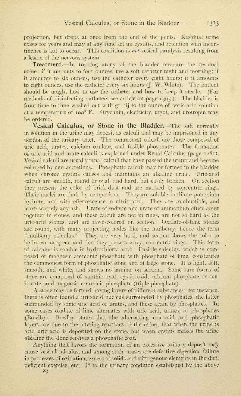 projection, but drops at once from the end of the penis. Residual urine exists for years and may at any time set up cystitis, and retention with incon- tinence is apt to occur. This condition is not vesical paralysis resulting from a lesion of the nervous system. Treatment.—In treating atony of the bladder measure the residual urine: if it amounts to four ounces, use a soft catheter night and morning; if it amounts to six ounces, use the catheter every eight hours; if it amounts to eight ounces, use the catheter every six hours (J. W. White). The patient should be taught how to use the catheter and how to keep it sterile. (For methods of disinfecting catheters see article on page 1305.) The bladder is from time to time washed out with gr. iij to the ounce of boric-acid solution at a temperature of 100° F. Strychnin, electricity, ergot, and urotropin may be ordered. Vesical Calculus, or Stone in the Bladder.—The salt normally in solution in the urine may deposit as calculi and may be imprisoned in any portion of the urinary tract. The commonest calculi are those composed of uric acid, urates, calcium oxalate, and fusible phosphates. The formation of uric-acid and urate calculi is explained under Renal Calculus (page 1281). Vesical calculi are usually renal calculi that have passed the ureter and become enlarged by new accretions. Phosphatic calculi may be formed in the bladder when chronic cystitis causes and maintains an alkaline urine. Uric-acid calculi are smooth, round or oval, and hard, but easily broken. On section they present the color of brick-dust and are marked by concentric rings. Their nuclei are dark by comparison. They are soluble in dilute potassium hydrate, and with effervescence in nitric acid. They are combustible, and leave scarcely any ash. Urate of sodium and urate of ammonium often occur together in stones, and these calculi are not in rings, are not so hard as the uric-acid stones, and are fawn-colored on section. Oxalate-of-lime stones are round, with many projecting nodes like the mulberry, hence the term mulberry calcvilus. They are very hard, and section shows the color to be brown or green and that they possess wavy, concentric rings. This form of calculus is soluble in hydrochloric acid. Fusible calculus, which is com- posed of magnesic ammonic phosphate with phosphate of lime, constitutes the commonest form of phosphatic stone and of large stone. It is light, soft, smooth, and white, and shows no laminae on section. Some rare forms of stone are composed of xanthic oxid, cystic oxid, calcium phosphate or car- bonate, and magnesic ammonic phosphate (triple phosphate). A stone may be formed having layers of different substances; for instance, there is often found a uric-acid nucleus surrounded by phosphates, the latter surrounded by some uric acid or urates, and these again by phosphates. In some cases oxalate of lime alternates with uric acid, urates, or phosphates (Bowlby). Bowlby states that the alternating uric-acid and phosphatic layers are due to the altering reactions of the urine; that when the urine is acid uric acid is deposited on the stone, but when cystitis makes the urine alkaline the stone receives a phosphatic coat. Anything that favors the formation of an excessive urinary deposit may cause vesical calculus, and among such causes are defective digestion, failure in processes of oxidation, excess of sohds and nitrogenous elements in the diet, deficient exercise, etc. If to the urinary condition established by the above 83