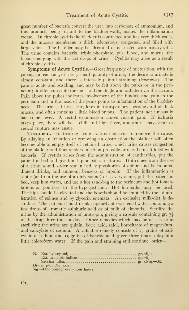 great number of bacteria convert the urea into carbonate of ammonium, and this product, being irritant to the bladder-walls, makes the inflammation worse. In chronic cystitis the bladder is contracted and has very thick walls, and the mucous membrane is thick, edematous, congested, and filled with large veins. The bladder may be ulcerated or encrusted with urinary salts. The urine contains bacteria, triple phosphate, pus, blood, and mucus, the blood emerging with the last drops of urine. Pyelitis may arise as a result of chronic cystitis. Symptoms of Acute Cystitis.—Great frequency of micturition, with the passage, at each act, of a very small quantity of urine; the desire to urinate is almost constant, and there is intensely painful straining (tenesmus). The pain is acute and scalding, and may be felt above the pubes or in the peri- neum; it often runs into the loins and the thighs and radiates over the sacrum. Pain above the pubes indicates involvement of the fundus, and pain in the perineum and in the head of the penis points to inflammation of the bladder- neck. The urine, at first clear, loses its transparency, becomes full of thick mucus, and often contains a little blood or pus. The patient not unusually has some fever. A rectal examination causes violent pain. If ischuria takes place, there will be a chill and high fever, and anuria may occur or vesical rupture may ensue. Treatment.—In treating acute cystitis endeavor to remove the cause. By allaying an irritation or removing an obstruction the bladder will often become able to empty itself of retained urine, which urine causes congestion of the bladder and thus renders infection probable or may be itself filled with bacteria. If cystitis arises from the administration of cantharides, put the patient in bed and give him liquor potassii citratis. If it comes from the use of a clean sound, order rest in bed, suppositories of opium and belladonna, diluent drinks, and ammonii benzoas or lupulin. If the inflammation is septic (as from the use of a dirty sound) or is very acute, put the patient in bed, keep him warm, and use a hot sand-bag to the perineum and hot fomen- tations or poultices to the hypogastrium. Hot hip-baths may be used. The hips should be elevated and the bowels should be emptied by the admin- istration of salines and by glycerin enemata. An exclusive milk-diet is de- sirable. The patient should drink copiously of sweetened water containing a few drops of aromatic sulphuric acid or of milk of almonds. Sterilize the urine by the administration of urotropin, giving a capsule containing gr. 7J of the drug three times a day. Other remedies which may be of service in sterilizing the urine are quinin, boric acid, salol, borocitrate of magnesium, and salicylate of sodium. A valuable remedy consists of 15 grains of sali- cylate of sodium and 15 grains of benzoic acid, given three times a day in a little chloroform water. If the pain and straining still continue, order— I^. Ext. hyoscyami, gr. viij; Ext. cannabis indicae, gr. viij ; Sacchar. alba, gr. xlviij.—M. Div. in pulv. No. xxiv. Sig.—One powder every four hours. Or,