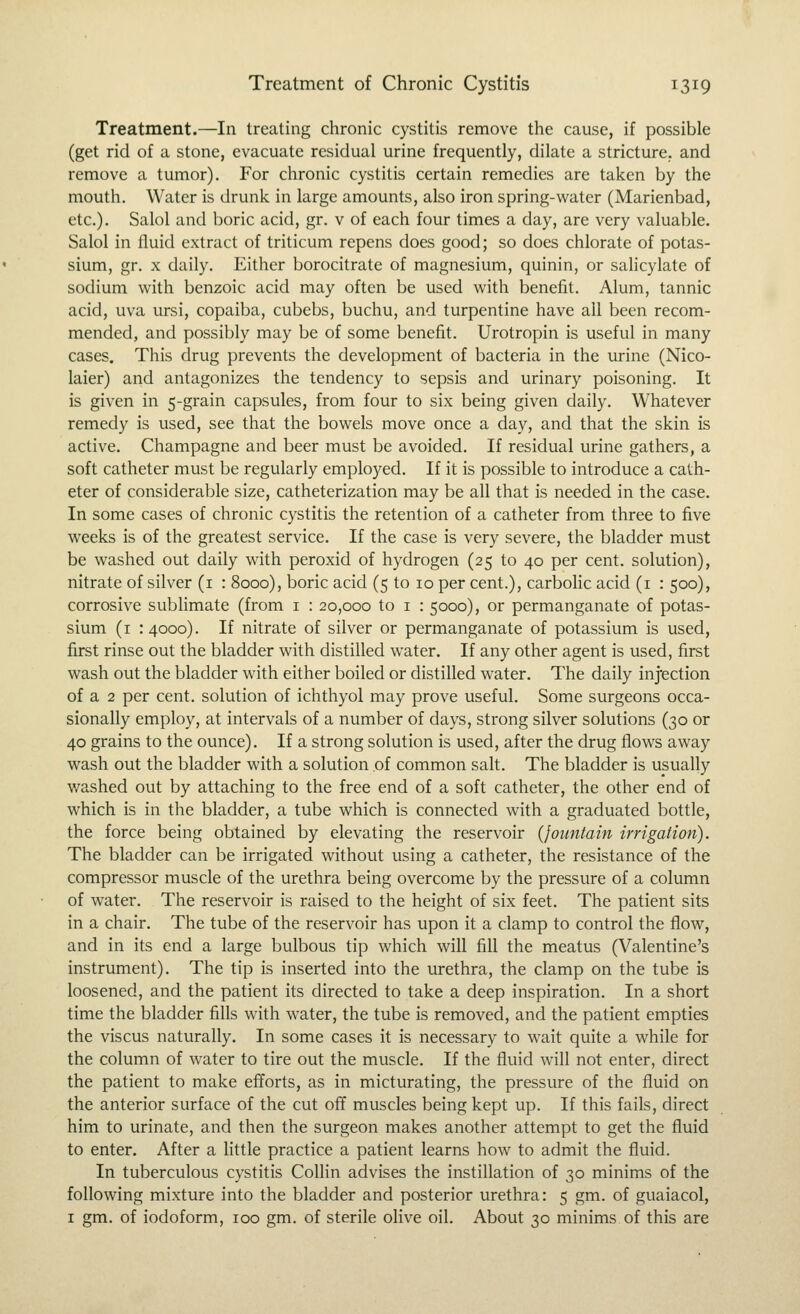 Treatment.—In treating chronic cystitis remove the cause, if possible (get rid of a stone, evacuate residual urine frequently, dilate a stricture, and remove a tumor). For chronic cystitis certain remedies are taken by the mouth. Water is drunk in large amounts, also iron spring-water (Marienbad, etc.). Salol and boric acid, gr. v of each four times a day, are very valuable. Salol in fluid extract of triticum repens does good; so does chlorate of potas- sium, gr. X daily. Either borocitrate of magnesium, quinin, or salicylate of sodium with benzoic acid may often be used with benefit. Alum, tannic acid, uva ursi, copaiba, cubebs, buchu, and turpentine have all been recom- mended, and possibly may be of some benefit. Urotropin is useful in many cases. This drug prevents the development of bacteria in the urine (Nico- laier) and antagonizes the tendency to sepsis and urinary poisoning. It is given in 5-grain capsules, from four to six being given daily. Whatever remedy is used, see that the bowels move once a day, and that the skin is active. Champagne and beer must be avoided. If residual urine gathers, a soft catheter must be regularly employed. If it is possible to introduce a cath- eter of considerable size, catheterization may be all that is needed in the case. In some cases of chronic cystitis the retention of a catheter from three to five weeks is of the greatest service. If the case is very severe, the bladder must be washed out daily with peroxid of hydrogen (25 to 40 per cent, solution), nitrate of silver (i : 8000), boric acid (5 to 10 per cent.), carboHc acid (i : 500), corrosive sublimate (from i : 20,000 to i : 5000), or permanganate of potas- sium (i 14000). If nitrate of silver or permanganate of potassium is used, first rinse out the bladder with distilled water. If any other agent is used, first wash out the bladder with either boiled or distilled water. The daily injection of a 2 per cent, solution of ichthyol may prove useful. Some surgeons occa- sionally employ, at intervals of a number of days, strong silver solutions (30 or 40 grains to the ounce). If a strong solution is used, after the drug flows away wash out the bladder with a solution of common salt. The bladder is usually v/ashed out by attaching to the free end of a soft catheter, the other end of which is in the bladder, a tube which is connected with a graduated bottle, the force being obtained by elevating the reservoir {fountain irrigation). The bladder can be irrigated without using a catheter, the resistance of the compressor muscle of the urethra being overcome by the pressure of a column of water. The reservoir is raised to the height of six feet. The patient sits in a chair. The tube of the reservoir has upon it a clamp to control the flow, and in its end a large bulbous tip which will fill the meatus (Valentine's instrument). The tip is inserted into the urethra, the clamp on the tube is loosened, and the patient its directed to take a deep inspiration. In a short time the bladder fills with water, the tube is removed, and the patient empties the viscus naturally. In some cases it is necessary to wait quite a while for the column of water to tire out the muscle. If the fluid will not enter, direct the patient to make efforts, as in micturating, the pressure of the fluid on the anterior surface of the cut off muscles being kept up. If this fails, direct him to urinate, and then the surgeon makes another attempt to get the fluid to enter. After a little practice a patient learns how to admit the fluid. In tuberculous cystitis Collin advises the instillation of 30 minims of the following mixture into the bladder and posterior urethra: 5 gm. of guaiacol, I gm. of iodoform, 100 gm. of sterile olive oil. About 30 minims of this are