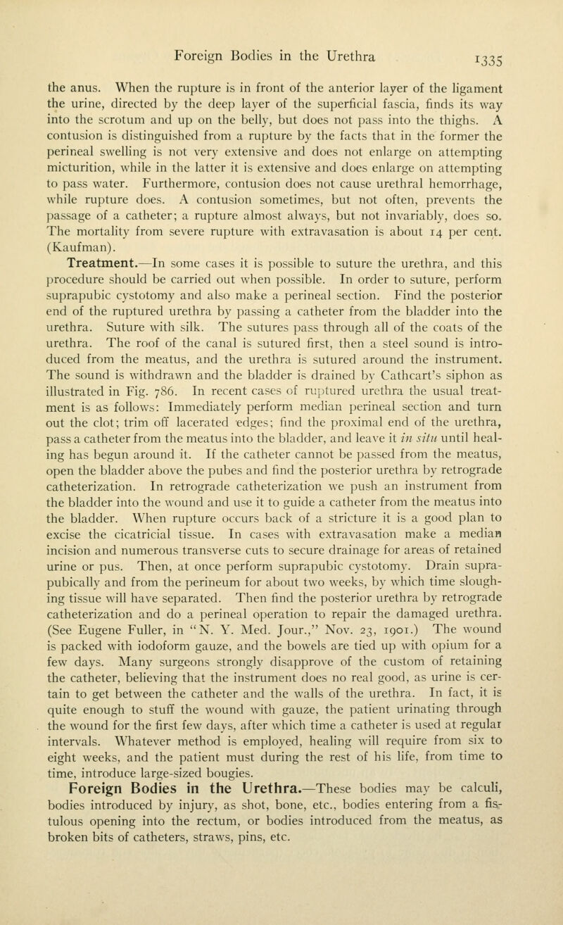 the anus. When the rupture is in front of the anterior layer of the ligament the urine, directed by the deep layer of the superficial fascia, finds its way into the scrotum and up on the belly, but does not pass into the thighs. A contusion is distinguished from a rupture by the facts that in the former the perineal swelling is not very extensive and does not enlarge on attempting micturition, while in the latter it is extensive and does enlarge on attempting to pass water. Furthermore, contusion does not cause urethral hemorrhage, while rupture does. A contusion sometimes, but not often, prevents the passage of a catheter; a rupture almost always, but not invariably, does so. The mortality from severe rupture with extravasation is about 14 per cent. (Kaufman). Treatment.—In some cases it is possible to suture the urethra, and this procedure should be carried out when possible. In order to suture, perform suprapubic cystotomy and also make a perineal section. Find the posterior end of the ruptured urethra by passing a catheter from the bladder into the urethra. Suture with silk. The sutures pass through all of the coats of the urethra. The roof of the canal is sutured first, then a steel sound is intro- duced from the meatus, and the urethra is sutured around the instrument. The sound is withdrawn and the bladder is drained by Cathcart's siphon as illustrated in Fig. 786. In recent cases of ruptured urethra the usual treat- ment is as follows: Immediately perform median perineal section and turn out the clot; trim off lacerated edges; find the proximal end of the urethra, pass a catheter from the meatus into the bladder, and leave it in situ until heal- ing has begun around it. If the catheter cannot be passed from the meatus, open the bladder above the pubes and find the posterior urethra by retrograde catheterization. In retrograde catheterization we push an instrument from the bladder into the wound and use it to guide a catheter from the meatus into the bladder. When rupture occurs back of a stricture it is a good plan to excise the cicatricial tissue. In cases with extravasation make a median incision and numerous transverse cuts to secure drainage for areas of retained urine or pus. Then, at once perform suprapubic cystotomy. Drain supra- pubically and from the perineum for about two weeks, by which time slough- ing tissue will have separated. Then find the posterior urethra by retrograde catheterization and do a perineal operation to repair the damaged urethra. (See Eugene Fuller, in N. Y. Med. Jour., Nov. 23, 1901.) The wound is packed with iodoform gauze, and the bowels are tied up with opium for a few days. Many surgeons strongly disapprove of the custom of retaining the catheter, believing that the instrument does no real good, as urine is cer- tain to get between the catheter and the walls of the urethra. In fact, it is quite enough to stuff the wound with gauze, the patient urinating through the wound for the first few days, after which time a catheter is used at regular intervals. Whatever method is employed, healing will require from six to eight weeks, and the patient must during the rest of his hfe, from time to time, introduce large-sized bougies. Foreign Bodies in the Urethra.—These bodies may be calcuH, bodies introduced by injury, as shot, bone, etc., bodies entering from a fis- tulous opening into the rectum, or bodies introduced from the meatus, as broken bits of catheters, straws, pins, etc.