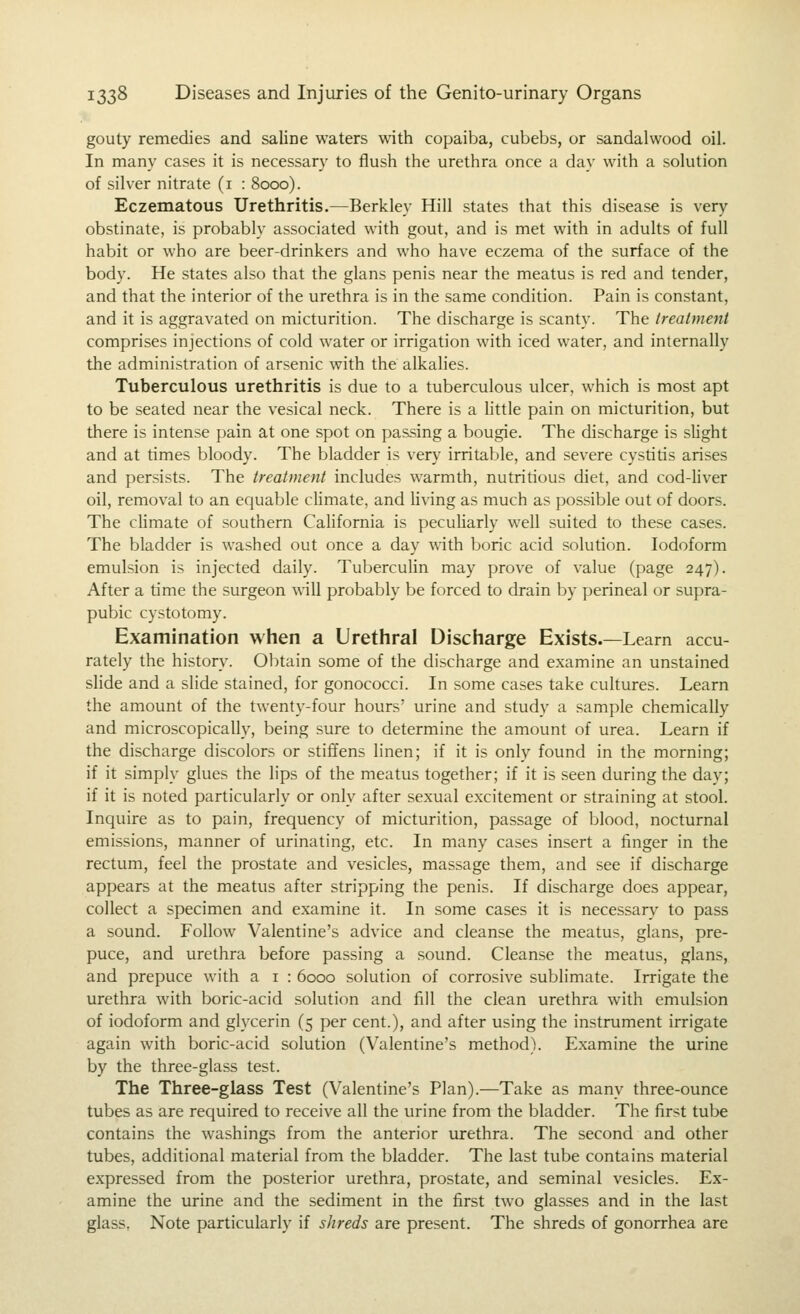 gouty remedies and saline waters with copaiba, cubebs, or sandalwood oil. In many cases it is necessary to flush the urethra once a day with a solution of silver nitrate (i : 8000). Eczematous Urethritis.—Berkley Hill states that this disease is very obstinate, is probably associated with gout, and is met with in adults of full habit or who are beer-drinkers and who have eczema of the surface of the body. He states also that the glans penis near the meatus is red and tender, and that the interior of the urethra is in the same condition. Pain is constant, and it is aggravated on micturition. The discharge is scanty. The treatment comprises injections of cold water or irrigation with iced water, and internally the administration of arsenic with the alkalies. Tuberculous urethritis is due to a tuberculous ulcer, which is most apt to be seated near the vesical neck. There is a little pain on micturition, but there is intense pain at one spot on passing a bougie. The discharge is sUght and at times bloody. The bladder is very irritable, and severe cystiris arises and persists. The treatment includes warmth, nutritious diet, and cod-Uver oil, removal to an equable chmate, and hving as much as possible out of doors. The chmate of southern California is pecuharly well suited to these cases. The bladder is washed out once a day with boric acid solution. Iodoform emulsion is injected daily. Tuberculin may prove of value (page 247). After a time the surgeon will probably be forced to drain by perineal or supra- pubic cystotomy. Examination when a Urethral Discharge Exists.—Learn accu- rately the history. Obtain some of the discharge and examine an unstained slide and a slide stained, for gonococci. In some cases take cultures. Learn the amount of the twenty-four hours' urine and study a sample chemically and microscopically, being sure to determine the amount of urea. Learn if the discharge discolors or stiffens linen; if it is only found in the morning; if it simply glues the lips of the meatus together; if it is seen during the day; if it is noted particularly or only after sexual excitement or straining at stool. Inquire as to pain, frequency of micturition, passage of blood, nocturnal emissions, manner of urinating, etc. In many cases insert a finger in the rectum, feel the prostate and vesicles, massage them, and see if discharge appears at the meatus after stripping the penis. If discharge does appear, collect a specimen and examine it. In some cases it is necessary to pass a sound. Follow Valentine's advice and cleanse the meatus, glans, pre- puce, and urethra before passing a sound. Cleanse the meatus, glans, and prepuce with a i : 6000 solution of corrosive sublimate. Irrigate the urethra with boric-acid solution and fill the clean urethra with emulsion of iodoform and glycerin (5 per cent.), and after using the instrument irrigate again with boric-acid solution (Valentine's method). Examine the urine by the three-glass test. The Three-glass Test (Valentine's Plan).—Take as many three-ounce tubes as are required to receive all the urine from the bladder. The first tube contains the washings from the anterior vu-ethra. The second and other tubes, additional material from the bladder. The last tube contains material expressed from the posterior urethra, prostate, and seminal vesicles. Ex- amine the urine and the sediment in the first two glasses and in the last glass, Note particularly if shreds are present. The shreds of gonorrhea are