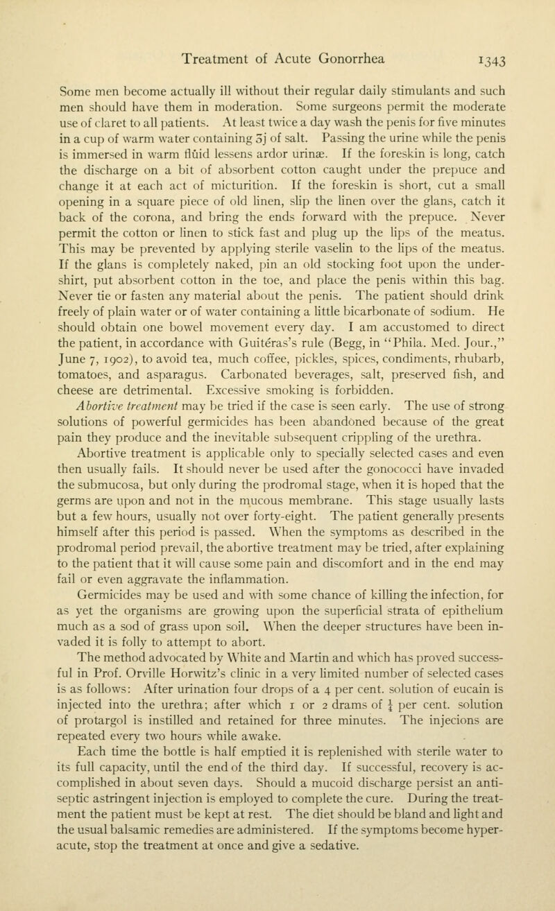 Some men become actually ill without their regular daily stimulants and such men should have them in moderation. Some surgeons permit the moderate use of claret to all patients. At least twice a day wash the penis for five minutes in a cup of warm water containing Sj of salt. Passing the urine while the penis is immersed in warm fluid lessens ardor urinse. If the foreskin is long, catch the discharge on a bit of absorbent cotton caught under the prepuce and change it at each act of micturition. If the foreskin is short, cut a small opening in a square piece of old linen, slip the linen over the glans, catch it back of the corona, and bring the ends forward with the prepuce. Never permit the cotton or linen to stick fast and plug up the lips of the meatus. This may be prevented by applying sterile vaselin to the lips of the meatus. If the glans is completely naked, pin an old stocking foot upon the under- shirt, put absorbent cotton in the toe, and place the penis within this bag. Never tie or fasten any material about the penis. The patient should drink freely of plain water or of water containing a little bicarbonate of sodium. He should obtain one bowel movement every day. I am accustomed to direct the patient, in accordance vvith Guiteras's rule (Begg, in Phila. Med. Jour., June 7, 1902), to avoid tea, much coffee, pickles, spices, condiments, rhubarb, tomatoes, and asparagus. Carbonated beverages, salt, preserved fish, and cheese are detrimental. Excessive smoking is forbidden. Abortive treatment may be tried if the case is seen early. The use of strong solutions of powerful germicides has been abandoned because of the great pain they produce and the inevitable subsequent crippHng of the urethra. Abortiv^e treatment is applicable only to specially selected cases and even then usually fails. It should never be used after the gonococci have invaded the submucosa, but only during the prodromal stage, when it is hoped that the germs are upon and not in the mucous membrane. This stage usually lasts but a few hours, usually not over forty-eight. The patient generally presents himself after this period is passed. When the symptoms as described in the prodromal period prevail, the abortive treatment may be tried, after explaining to the patient that it will cause some pain and discomfort and in the end may fail or even aggravate the inflammation. Germicides may be used and with some chance of killing the infection, for as yet the organisms are growing upon the superficial strata of epithelium much as a sod of grass upon soil. When the deeper structures have been in- vaded it is folly to attempt to abort. The method advocated by White and Martin and which has proved success- ful in Prof. Onille Horwitz's clinic in a very Hmited number of selected cases is as follows: After urination four drops of a 4 per cent, solution of eucain is injected into the urethra; after which i or 2 drams of \ per cent, solution of protargol is instilled and retained for three minutes. The injecions are repeated every two hours while awake. Each time the bottle is half emptied it is replenished with sterile water to its full capacity, until the end of the third day. If successful, recovery is ac- complished in about seven days. Should a mucoid discharge persist an anti- septic astringent injection is employed to complete the cure. During the treat- ment the patient must be kept at rest. The diet should be bland and Hght and the usual balsamic remedies are administered. If the symptoms become hyper- acute, stop the treatment at once and give a sedative.