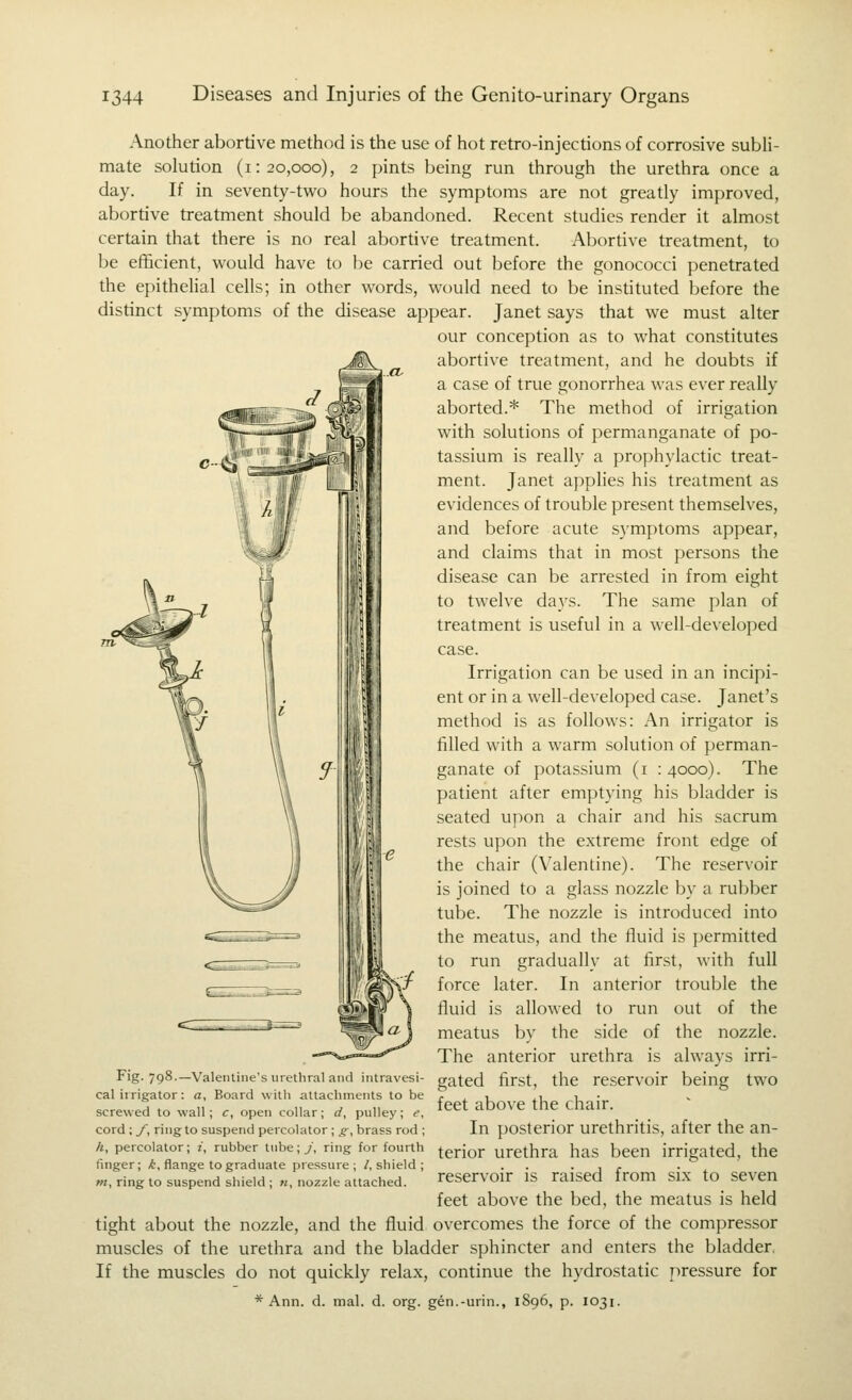 Another abortive method is the use of hot retro-injections of corrosive subli- mate solution (1:20,000), 2 pints being run through the urethra once a day. If in seventy-two hours the symptoms are not greatly improved, abortive treatment should be abandoned. Recent studies render it almost certain that there is no real abortive treatment. Abortive treatment, to be efficient, would have to be carried out before the gonococci penetrated the epithelial cells; in other words, would need to be instituted before the distinct symptoms of the disease appear. Janet says that we must alter our conception as to what constitutes abortive treatment, and he doubts if a case of true gonorrhea was ever really aborted.* The method of irrigation with solutions of permanganate of po- tassium is really a prophylactic treat- ment. Janet applies his treatment as evidences of trouble present themselves, and before acute symptoms appear, and claims that in most persons the disease can be arrested in from eight to twelve days. The same plan of treatment is useful in a well-developed case. Irrigation can be used in an incipi- ent or in a well-developed case. Janet's method is as follows: An irrigator is filled with a warm solution of perman- ganate of potassium (i :4ooo). The patient after emptying his bladder is seated upon a chair and his sacrum rests upon the extreme front edge of the chair (Valentine). The reservoir is joined to a glass nozzle by a rubber tube. The nozzle is introduced into the meatus, and the fluid is permitted to run gradually at first, with full force later. In anterior trouble the fluid is allowed to run out of the meatus by the side of the nozzle. The anterior urethra is always irri- gated first, the reservoir being two feet above the chair. In posterior urethritis, after the an- terior urethra has been irrigated, the reservoir is raised from si.x to seven feet above the bed, the meatus is held tight about the nozzle, and the fluid overcomes the force of the compressor muscles of the urethra and the bladder sphincter and enters the bladder, If the muscles do not quickly relax, continue the hydrostatic jiressure for * Ann. d. mal. d. org. gen.-urin., 1896, p. 1031. Fig. 798.—Valentine's urethral and intravesi- cal irrigator : a, Board with attachments to be screwed to wall; c, open collar; d, pulley; e, cord ; J~, ring to suspend percolator; £■, brass rod ; A, percolator; t, rubber tube; j, ring for fourth finger; A, flange to graduate pressure; /.shield; wj, ring to suspend sliield ; «, nozzle attached.