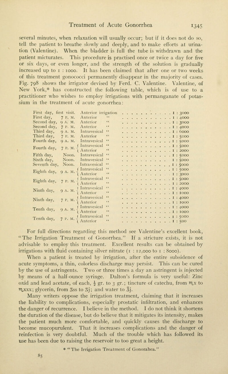several minutes, when relaxation will usually occur; but if it does not do so, tell the patient to breathe slowly and deeply, and to make efforts at urina- tion (Valentine). When the bladder is full the tube is withdrawn and the patient micturates. This procedure is practised once or twice a day for five or six days, or even longer, and the strength of the solution is gradually increased up to i : 1000. It has been claimed that after one or two weeks of this treatment gonococci permanently disappear in the majority of cases. Fig- 79^ shows the irrigator devised by Ferd. C. Valentine. Valentine, of New York,* has constructed the following table, which is of use to a practitioner who wishes to employ irrigations with permanganate of potas- sium in the treatment of acute gonorrhea: First day, First day, Second day. Second day, Third day. Third day, Fourth day, first visit. 7 P. M. 9 A. M. 7 P. M. 9 A. M. 7 p. M. 9 A. M. Anterior irrigation 1 : 3000 Fourth day, 7 p. M Fifth day, Sixth day. Seventh day, Noon Noon. Noon. Eightli day, 9 A. M Eighth day, 7 P- M Ninth day, 9 A. M Ninth day, 7 P- M Tenth day, 9 A. M Tenth day. 7 P- M. Anterior Anterior Anterior Intravesical Anterior Intravesical Intravesical Anterior Intravesical Intravesical Intravesical Intravesical Anterior Intravesical Anterior Intravesical Anterior Intravesical Anterior Intravesical Anterior Intravesical Anterior I : 4000 I : 3000 I : 4000 I : 6000 I : 5000 I : 5000 I : 5000 I : 2000 I : 5000 I : 5000 I : 5000 I : 5000 I : 3000 I : 5000 I : 2000 I : 4000 I : 1000 I : 4000 I : 1000 I : 4000 I : 1000 I : 5000 I : 500 For full directions regarding this method see Valentine's excellent book, The Irrigation Treatment of Gonorrhea. If a stricture exists, it is not advisable to employ this treatment. Excellent results can be obtained by irrigations with fluid containing silver nitrate (i : 12,000 to i : 8000). When a patient is treated by irrigation, after the entire subsidence of acute symptoms, a thin, colorless discharge may persist. This can be cured by the use of astringents. Two or three times a day an astringent is injected by means of a half-ounce syringe. Dalton's formula is very useful: Zinc oxid and lead acetate, of each, J gr. to 3 gr.; tincture of catechu, from ttlx to trpcxx; glycerin, from 3ss to 3j; and water to 5j. Many writers oppose the irrigation treatment, claiming that it increases the liability to complications, especially prostatic infiltration, and enhances the danger of recurrence. I believe in the method. I do not think it shortens the duration of the disease, but do believe that it mitigates its intensity, makes the patient much more comfortable, and quickly causes the discharge to become mucopurulent. That it increases complications and the danger of reinfection is very doubtful. Much of the trouble which has followed its use has been due to raising the reservoir to too great a height. * The Irrigation Treatment of Gonorahea. 85