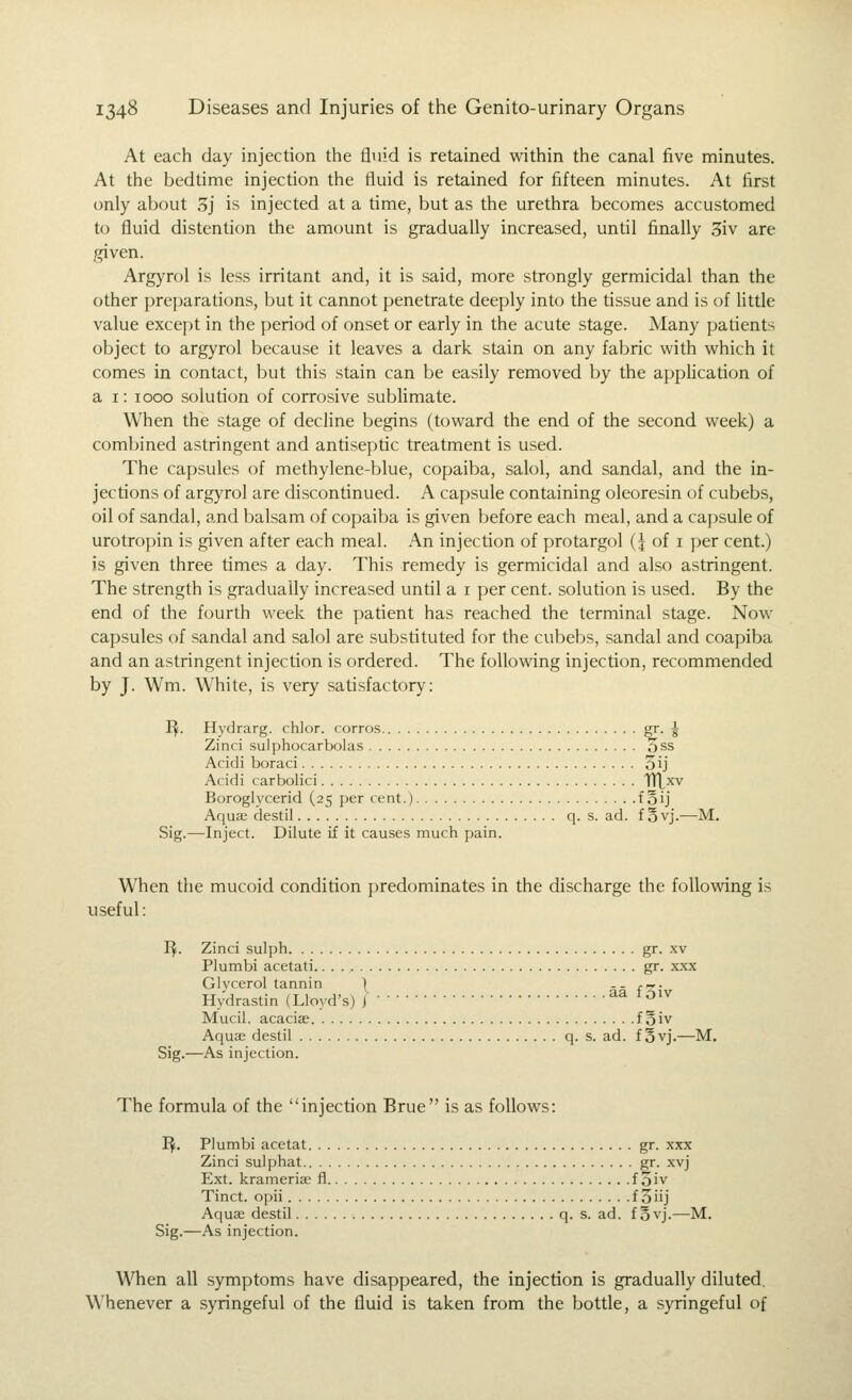 At each day injection the fluid is retained within the canal five minutes. At the bedtime injection the fluid is retained for fifteen minutes. At first only about 3j is injected at a time, but as the urethra becomes accustomed to fluid distention the amount is gradually increased, until finally .5iv are given. Argyrol is less irritant and, it is said, more strongly germicidal than the other preparations, but it cannot penetrate deeply into the tissue and is of Uttle value excej)t in the period of onset or early in the acute stage. Many patients object to argyrol because it leaves a dark stain on any fabric with which it comes in contact, but this stain can be easily removed by the application of a 1: 1000 solution of corrosive sublimate. When the stage of decline begins (toward the end of the second week) a combined astringent and antiseptic treatment is used. The capsules of methylene-blue, copaiba, salol, and sandal, and the in- jections of argyrol are discontinued. A capsule containing oleoresin of cubebs, oil of sandal, and balsam of copaiba is given before each meal, and a cay)sule of urotropin is given after each meal. An injection of protargol (| of i per cent.) is given three times a day. This remedy is germicidal and also astringent. The strength is gradually increased until a i per cent, solution is used. By the end of the fourth week the patient has reached the terminal stage. Now capsules of sandal and salol are substituted for the cubebs, sandal and coapiba and an astringent injection is ordered. The following injection, recommended by J. Wm. White, is very satisfactory: I^. Hydrarg. chlor. corros gj- i Zinci sulphocarbolas OSS Acidi boraci 5 ij Acidi carbolici ITLxv Boroglycerid (25 per cent.) foij Aquae destil q. s. ad. f o vj.-—M. Sig.—Inject. Dilute if it causes much pain. When the mucoid condition predominates in the discharge the following is useful: I^. Zinci sulph gr- xv Plumbi acetati. gr. xxx Glycerol tannin I .. -^. Hydrastin (Lloyd's) J aa t oiv Mucil. acaciae foiv Aquas destil q. s. ad. f 5vj.—M. Sig.—As injection. The formula of the injection Brue is as follows: I^. Plumbi acetat gr. xxx Zinci sulphat gr. xvj Ext. krameria^ fl f 3iv Tinct. opii f 3iij Aquffi destil q. s. ad. fovj.—M. Sig.—As injection. When all symptoms have disappeared, the injection is gradually diluted. Whenever a syringeful of the fluid is taken from the bottle, a syringeful of