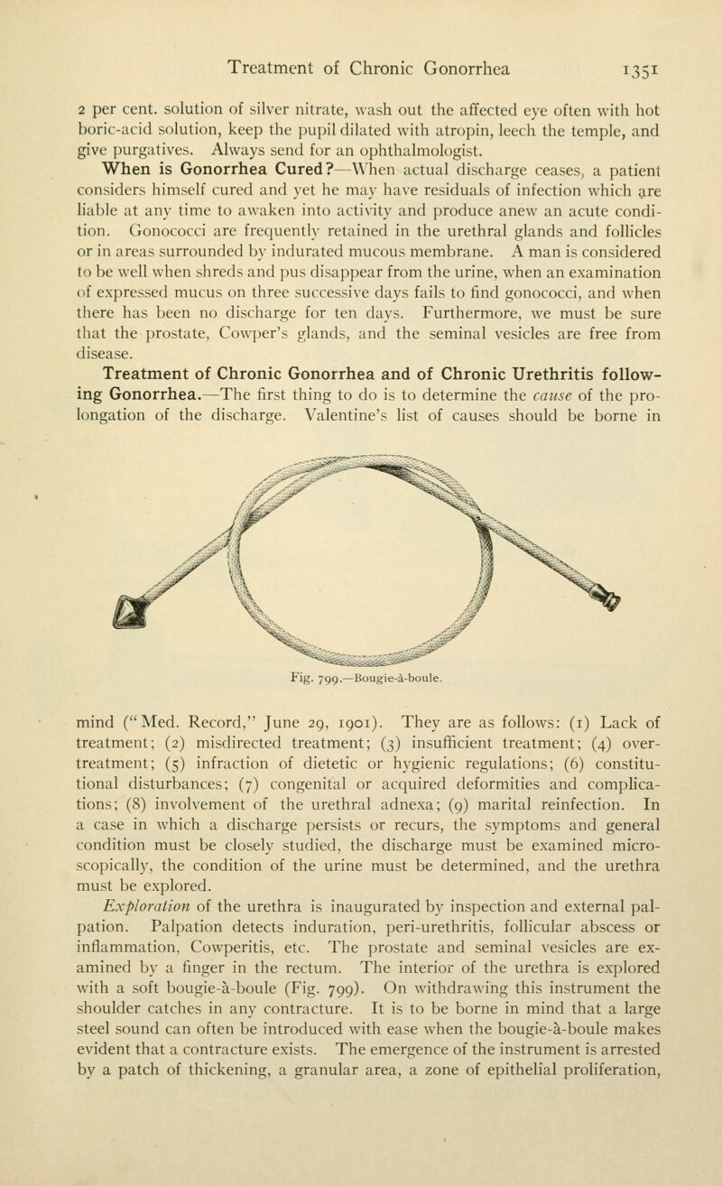 2 per cent, solution of silver nitrate, wash out the affected eye often with hot boric-acid solution, keep the pupil dilated with atropin, leech the temple, and give purgatives. Always send for an ophthalmologist. When is Gonorrhea Cured?—When actual discharge ceases, a patient considers himself cured and yet he may have residuals of infection which are liable at any time to awaken into activity and produce anew an acute condi- tion. Gonococci are frequently retained in the urethral glands and folhcles or in areas surrounded by indurated mucous membrane. A man is considered to be well when shreds and pus disappear from the urine, when an examination of expressed mucus on three successive days fails to find gonococci, and when there has been no discharge for ten days. Furthermore, we must be sure that the prostate, Cowper's glands, and the seminal vesicles are free from disease. Treatment of Chronic Gonorrhea and of Chronic Urethritis follow- ing Gonorrhea.—The iirst thing to do is to determine the cause of the pro- longation of the discharge. Valentine's hst of causes should be borne in Fig. 799.—Bougie-a-boule. mind (Med. Record, June 29, 1901). They are as follows: (i) Lack of treatment; (2) misdirected treatment; (3) insufficient treatment; (4) over- treatment; (5) infraction of dietetic or hygienic regulations; (6) constitu- tional disturbances; (7) congenital or acquired deformities and complica- tions; (8) involvement of the urethral adnexa; (9) marital reinfection. In a case in which a discharge persists or recurs, the symptoms and general condition must be closely studied, the discharge must be examined micro- scopically, the condition of the urine must be determined, and the urethra must be explored. Exploration of the urethra is inaugurated by inspection and external pal- pation. Palpation detects induration, peri-urethritis, foUicular abscess or inflammation, Cowperitis, etc. The prostate and seminal vesicles are ex- amined by a finger in the rectum. The interior of the urethra is explored with a soft bougie-a-boule (Fig. 799). On withdrawing this instrument the shoulder catches in any contracture. It is to be borne in mind that a large steel sound can often be introduced with ease when the bougie-a-boule makes evident that a contracture exists. The emergence of the instrument is arrested by a patch of thickening, a granular area, a zone of epithelial proliferation,