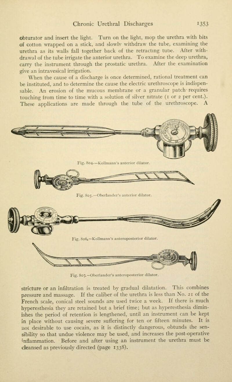 obturator and insert the hght. Turn on the hght. mop the urethra with bits of cotton wTapped on a stick, and slowh- withdraw the tube, examining the urethra as its walls fall together back of the retractmg tube. After with- drawal of the tube irrigate the anterior urethra. To examine the deep urethra, carry the instrument through the prostatic urethra. After the examination give an intravesical irrigation. When the cause of a discharge is once determined, rational treatment can be instituted, and to determine the cause the electric urethroscope is indispen- sable. An erosion of the mucous membrane or a granular patch- requires touching from time to time with a solution of silver nitrate (i or 2 per cent.). These applications are made through the tube of the urethroscope. A Fig. 807. —Oberlander's anteroposterior dilator. stricture or an infiltration is treated by gradual dilatation. This combines pressure and massage. If the cahber of the urethra is less than No. 21 of the French scale, conical steel sounds are used twice a week. If there is much hyperesthesia they are retained but a brief time; but as hyperesthesia dimin- ishes the period of retention is lengthened, until an instrument can be kept in place without causing severe suffering for ten or fifteen minutes. It is noc desirable to use cocain, as it is distinctly dangerous, obtunds the sen- sibihty so that undue violence may be used, and increases the post-operative ^nflammation. Before and after using an instrument the urethra must be cleansed as previously directed (page 1338).