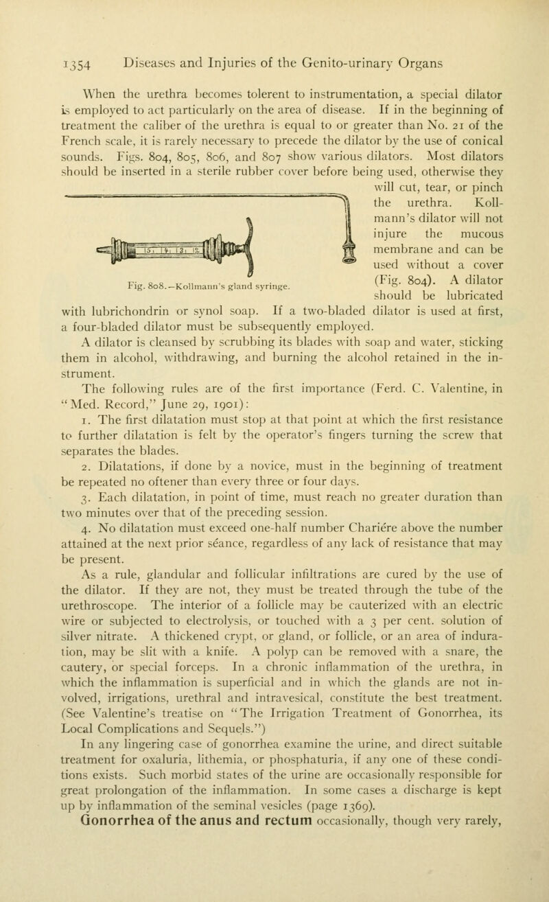When the urethra becomes tolerent to instrumentation, a special dilator Ls employed to act particularly on the area of disease. If in the beginning of treatment the caliber of the urethra is equal to or greater than No. 21 of the French scale, it is rarely necessary to precede the dilator by the use of conical sounds. Figs. 804, 805, 806, and 807 show various dilators. Most dilators should be inserted in a sterile rubber cover before being used, otherwise they will cut, tear, or pinch the urethra. Koll- mann's dilator will not injure the mucous membrane and can be used without a cover tt; a e I- 1. • 1 !^ • (ris- 804). A dilator rig. 808.—KoHmaiiii s gland syringe. v & t/ should be lubricated with lubrichondrin or synol soap. If a two-bladed dilator is used at first, a four-bladed dilator must be subsequently employed. A dilator is cleansed by scrubbing its blades with soap and water, sticking them in alcohol, withdrawing, and burning the alcohol retained in the in- strument. The following rules are of the first importance (Ferd. C. \'alentine, in Med. Record, June 29, 1901): 1. The first dilatation must stop at that point at which the first resistance to further dilatation is felt by the operator's fingers turning the screw that separates the blades. 2. Dilatations, if done by a novice, must in the beginning of treatment be repeated no oftener than every three or four days. 3. Each dilatation, in point of time, must reach no greater duration than two minutes over that of the preceding session. 4. No dilatation must exceed one-half number Chariere above the number attained at the next prior seance, regardless of any lack of resistance that may be present. As a rule, glandular and follicular infiltrations are cured by the u.se of the dilator. If they are not, they must be treated through the tube of the urethroscope. The interior of a follicle may be cauterized with an electric wire or subjected to electrolysis, or touched with a 3 per cent, solution of silver nitrate. A thickened crypt, or gland, or follicle, or an area of indura- tion, may be slit with a knife. A polyp can be removed with a .snare, the cautery, or special forceps. In a chronic inflammation of the urethra, in which the inflammation is superficial and in which the glands are not in- volved, irrigations, urethral and intravesical, constitute the best treatment. (See Valentine's treatise on The Irrigation Treatment of Gonorrhea, its Local Complications and Sequels.) In any lingering case of gonorrhea examine the urine, and direct suitable treatment for oxaluria, lithemia, or phosj)haturia, if any one of these condi- tions exists. Such morbid states of the urine are occasionally responsible for great prolongation of the inflammation. In some cases a discharge is kept up by inflammation of the seminal vesicles (page 1369). Gonorrhea of the anus and rectum occasionally, though very rarely,