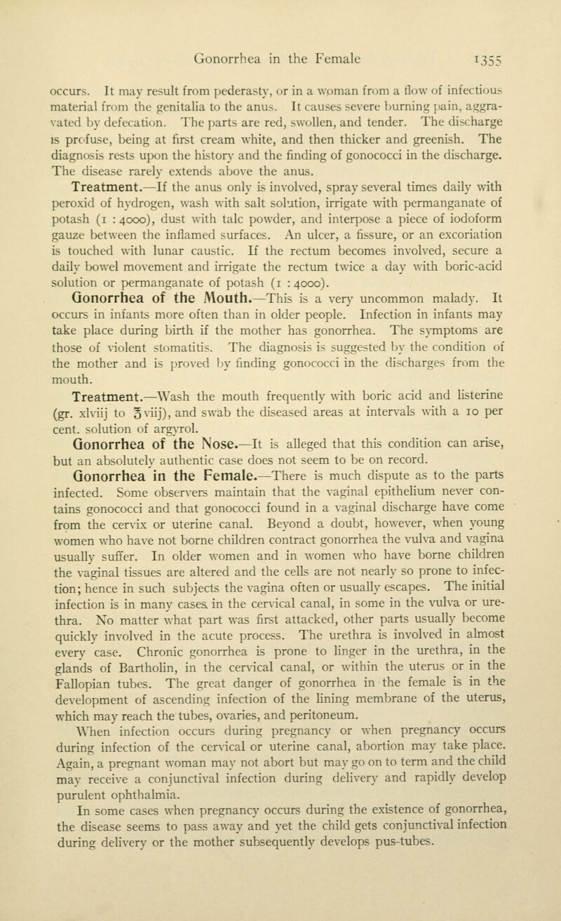 occurs. It may result from pederasty, or in a woman from a tlow of infectiou> material from the genitalia to the anus. It causes severe burning pain, aggra- vated by defecation. The parts are red, swollen, and tender. The discharge IS prc'fuse, being at first cream white, and then thicker and greenish. The diagnosis rests upon the history and the finding of gonococci in the discharge. The disease rarely extends above the anus. Treatment.—If the anus only is involved, spray several times daily with peroxid of hydrogen, wash with salt solution, irrigate with permanganate of potash (i :4ooo), dust with talc powder, and interpose a piece of iodoform gauze between the inflamed surfaces. An ulcer, a fissure, or an excoriation is touched with lunar caustic. If the rectum becomes involved, secure a daily bowel movement and irrigate the rectum twice a day with boric-acid solution or permanganate of potash (i :4ooo). Gonorrhea of the Mouth.—This is a very uncommon malady. It occurs in infants more often than in older people. Infection in infants may take place during birth if the mother has gonorrhea. The svinptoms are those of \-iolent stomatitis. The diagnosis is suggested by the condition of the mother and is proved by finding gonococci in the discharges from the mouth. Treatment.—Wash the mouth frequently ^^•ith boric acid and listerine (gr. xlviij to Sviij), and swab the diseased areas at intervals with a 10 per cent, solution of arg}'rol. Gonorrhea of the Nose.—It is alleged that this condition can arise, but an absolutely authentic case does not seem to be on record. Gonorrhea in the Female.—There is much dispute as to the parts infected. Some observers maintain that the vaginal epithehum never con- tains gonococci and that gonococci found in a vaginal discharge have come from the cervix or uterine canal. Beyond a doubt, however, when young women who have not borne children contract gonorrhea the vulva and vagina usually suffer. In older women and in women w^ho have borne children the vaginal tissues are altered and the cells are not nearly so prone to infec- tion; hence in such subjects the vagina often or usually escapes. The initial infection is in many cases, in the cervical canal, in some in the \ailva or ure- thra. No matter what part was first attacked, other parts usually become quickly involved in the acute process. The urethra is involved in ahnost every case. Chronic gonorrhea is prone to linger in the urethra, in the glands of BarthoHn, in the cer\ncal canal, or within the uterus or in the Fallopian tubes. The great danger of gonorrhea in the female is in the development of ascending infection of the fining membrane of the uterus, which may reach the tubes, ovaries, and peritoneum. When infection occurs during pregnancy or when pregnancy occurs during infection of the cervical or uterine canal, abortion may take place. Again, a pregnant woman may not abort but may go on to term and the child may receive a conjunctival infection during delivery and rapidly develop purulent ophthalmia. In some cases when pregnancy occurs during the existence of gonorrhea, the disease seems to pass away and yet the child gets conjunctival infection during delivery or the mother subsequently develops pus-tubes.