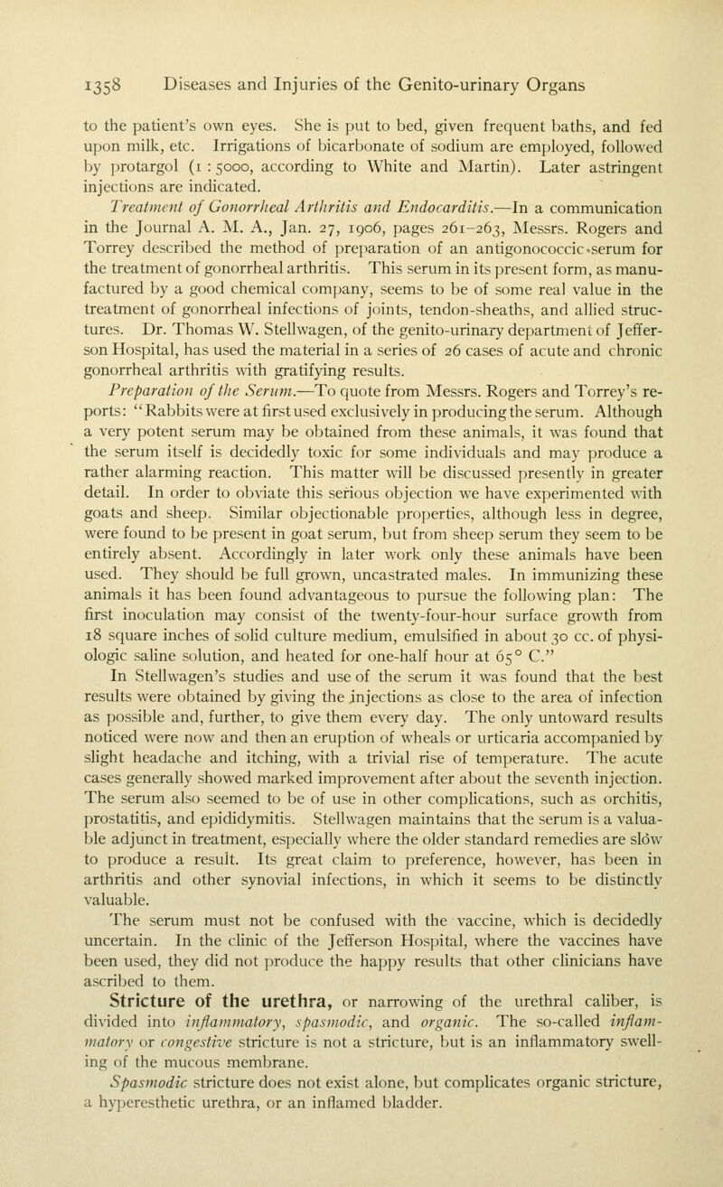 to the patient's own eyes. She is put to bed, given frequent baths, and fed upon milk, etc. Irrigations of bicarbonate of sodium are employed, followed by protargol (1:5000, according to White and Martin). Later astringent injections are indicated. Treatment of Gonorrheal Arthritis and Endocarditis.—In a communication in the Journal A. M. A., Jan. 27, 1906, pages 261-263, Messrs. Rogers and Torrey described the method of preparation of an antigonococcic«serum for the treatment of gonorrheal arthritis. This serum in its present form, as manu- factured by a good chemical company, seems to be of some real value in the treatment of gonorrheal infections of joints, tendon-sheaths, and allied struc- tures. Dr. Thomas W. Stellwagen, of the genito-urinary department of Jeffer- son Hospital, has used the material in a series of 26 cases of acute and chronic gonorrheal arthritis with gratifying results. Preparation 0/ the Serum.—To quote from Messrs. Rogers and Torrey's re- ports: Rabbits were at first used exclusively in producing the serum. Although a very potent serum may be obtained from these animals, it was found that the serum itself is decidedly toxic for some individuals and may produce a rather alarming reaction. This matter will be discussed presently in greater detail. In order to obviate this serious objection we have experimented with goats and sheep. Similar objectionable properties, although less in degree, were found to be present in goat serum, but from sheep serum they seem to be entirely absent. Accordingly in later work only these animals have been used. They should be fuU grown, uncastrated males. In immunizing these animals it has been found advantageous to pursue the following plan: The first inoculation may consist of the twenty-four-hour surface growth from 18 square inches of soHd culture medium, emulsified in about 30 cc. of physi- ologic saUne solution, and heated for one-half hour at 65° C. In Stellwagen's studies and use of the serum it was found that the best results were obtained by giving the injections as close to the area of infection as possible and, further, to give them every day. The only untoward results noticed were now and then an eruption of wheals or urticaria accompanied by slight headache and itching, vdth a trivial rise of temperature. The acute cases generally showed marked improvement after about the seventh injection. The serum also seemed to be of use in other complications, such as orchitis, prostatitis, and epididymitis. Stellwagen maintains that the serum is a valua- ble adjunct in treatment, especially where the older standard remedies are slow to produce a result. Its great claim to preference, however, has been in arthritis and other synovial infections, in which it seems to be distinctly valuable. The serum must not be confused vnth the vaccine, which is decidedly uncertain. In the clinic of the Jefferson Hospital, where the vaccines have been used, they did not produce the happy results that other clinicians have ascribed to them. Stricture of the urethra, or narrowing of the urethral caHber, is divided into inflammatory, spasmodic, and organic. The so-called inflam- matory or congestive stricture is not a stricture, but is an inflammatory swell- ing of the mucous membrane. Spasmodic stricture does not exist alone, but complicates organic stricture, a hyperesthetic urethra, or an inflamed bladder.