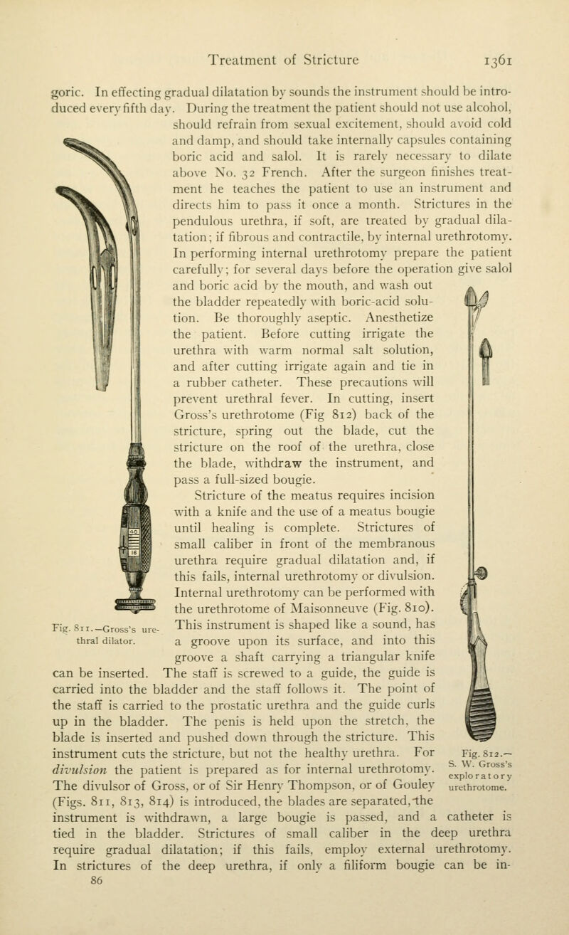 goric. In effecting gradual dilatation by sounds the instrument should be intro- duced every fifth day. During the treatment the patient should not use alcohol, should refrain from sexual excitement, should avoid cold and damp, and should take internally capsules containing boric acid and salol. It is rarely necessary to dilate above No. 32 French. After the surgeon finishes treat- ment he teaches the patient to use an instrument and directs him to pass it once a month. Strictures in the pendulous urethra, if soft, are treated by gradual dila- tation ; if fibrous and contractile, by internal urethrotomy. In performing internal urethrotomy prepare the patient carefully; for several days before the operation give salol and boric acid by the mouth, and wash out the bladder repeatedly with boric-acid solu- tion. Be thoroughly aseptic. Anesthetize the patient. Before cutting irrigate the urethra with warm normal salt solution, and after cutting irrigate again and tie in a rubber catheter. These precautions will prevent urethral fever. In cutting, insert Gross's urethrotome (Fig 812) back of the stricture, spring out the blade, cut the stricture on the roof of the urethra, close the blade, withdraw the instrument, and pass a full-sized bougie. Stricture of the meatus requires incision with a knife and the use of a meatus bougie until heahng is complete. Strictures of small cahber in front of the membranous urethra require gradual dilatation and, if this fails, internal urethrotomy or divulsion. Internal urethrotomy can be performed with the urethrotome of Maisonneuve (Fig. 810). This instrument is shaped like a sound, has a groove upon its surface, and into this groove a shaft carrying a triangular knife can be inserted. The staff is screwed to a guide, the guide is carried into the bladder and the staff follows it. The point of the staff is carried to the prostatic urethra and the guide curls up in the bladder. The penis is held upon the stretch, the blade is inserted and pushed down through the stricture. This instrument cuts the stricture, but not the healthy urethra. For divulsion the patient is prepared as for internal urethrotomy. The divulsor of Gross, or of Sir Henry Thompson, or of Gouley (Figs. 811, 813, 814) is introduced, the blades are separated,-the instrument is withdrawn, a large bougie is passed, and a tied in the bladder. Strictures of small caliber in the deep urethra require gradual dilatation; if this fails, employ external urethrotomy, strictures of the deep urethra, if only a filiform bougie can be in- 86 Pig. 811.—Gross's ure- thral dilator. Fig. 812.— S. W. Gross's exploratory urethrotome. catheter is In
