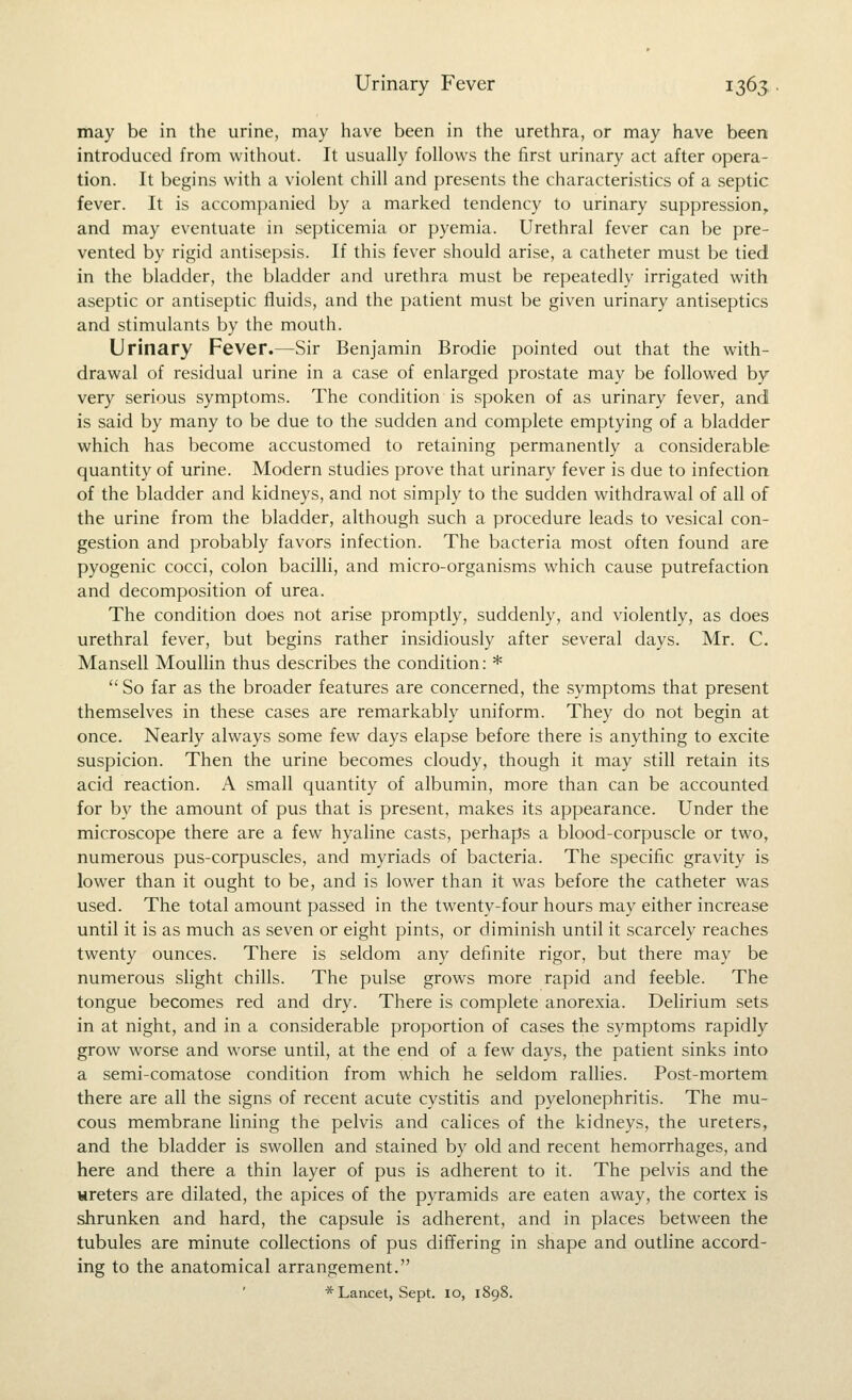 may be in the urine, may have been in the urethra, or may have been introduced from without. It usually follows the first urinary act after opera- tion. It begins with a violent chill and presents the characteristics of a septic fever. It is accompanied by a marked tendency to urinary suppression^ and may eventuate in septicemia or pyemia. Urethral fever can be pre- vented by rigid antisepsis. If this fever should arise, a catheter must be tied in the bladder, the bladder and urethra must be repeatedly irrigated with aseptic or antiseptic fluids, and the patient must be given urinary antiseptics and stimulants by the mouth. Urinary Fever.—Sir Benjamin Brodie pointed out that the with- drawal of residual urine in a case of enlarged prostate may be followed by very serious symptoms. The condition is spoken of as urinary fever, and is said by many to be due to the sudden and complete emptying of a bladder which has become accustomed to retaining permanently a considerable quantity of urine. Modern studies prove that urinary fever is due to infection of the bladder and kidneys, and not simply to the sudden withdrawal of all of the urine from the bladder, although such a procedure leads to vesical con- gestion and probably favors infection. The bacteria most often found are pyogenic cocci, colon bacilli, and micro-organisms which cause putrefaction and decomposition of urea. The condition does not arise promptly, suddenly, and violently, as does urethral fever, but begins rather insidiously after several days. Mr. C. Mansell Moullin thus describes the condition: *  So far as the broader features are concerned, the symptoms that present themselves in these cases are remarkably uniform. They do not begin at once. Nearly always some few days elapse before there is anything to excite suspicion. Then the urine becomes cloudy, though it may still retain its acid reaction. A small quantity of albumin, more than can be accounted for by the amount of pus that is present, makes its appearance. Under the microscope there are a few hyaline casts, perhaps a blood-corpuscle or two, numerous pus-corpuscles, and myriads of bacteria. The specific gravity is lower than it ought to be, and is lower than it was before the catheter was used. The total amount passed in the twenty-four hours may either increase until it is as much as seven or eight pints, or diminish until it scarcely reaches twenty ounces. There is seldom any definite rigor, but there may be numerous slight chills. The pulse grows more rapid and feeble. The tongue becomes red and dry. There is complete anorexia. Delirium sets in at night, and in a considerable proportion of cases the symptoms rapidly grow worse and worse until, at the end of a few days, the patient sinks into a semi-comatose condition from which he seldom rallies. Post-mortem there are all the signs of recent acute cystitis and pyelonephritis. The mu- cous membrane lining the pelvis and calices of the kidneys, the ureters, and the bladder is swollen and stained by old and recent hemorrhages, and here and there a thin layer of pus is adherent to it. The pelvis and the ureters are dilated, the apices of the pyramids are eaten away, the cortex is shrunken and hard, the capsule is adherent, and in places between the tubules are minute collections of pus differing in shape and outline accord- ing to the anatomical arrangement. * Lancet, Sept. lo, 1898.