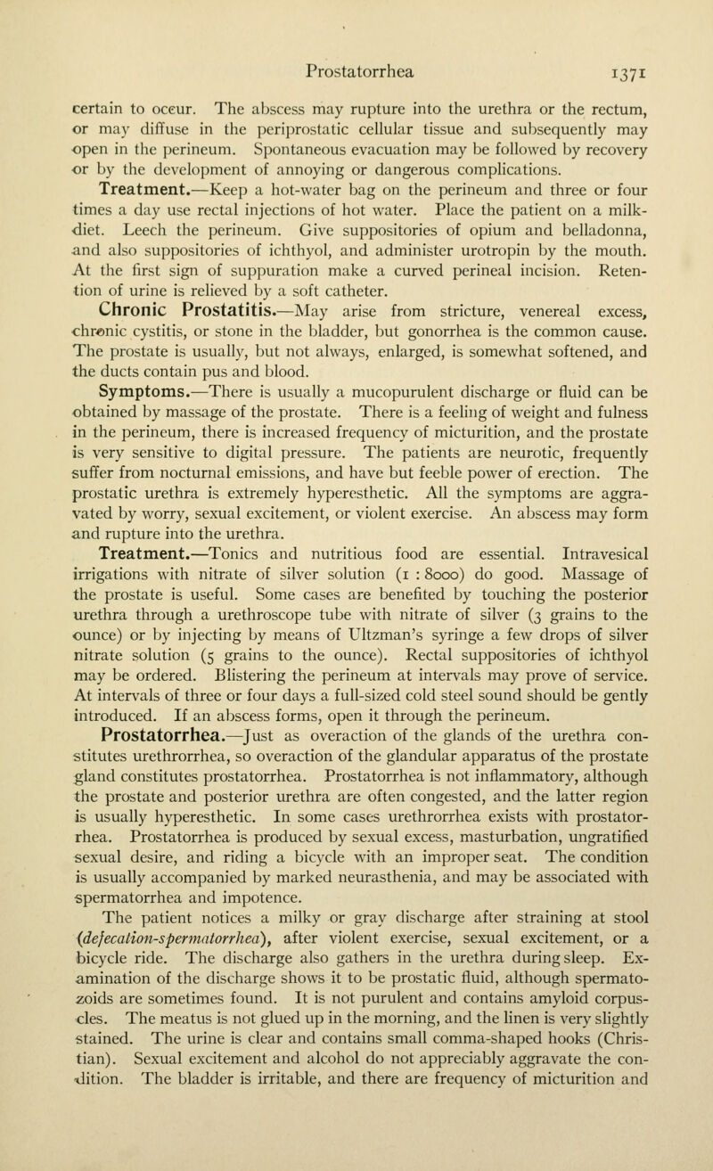 certain to occur. The abscess may rupture into the urethra or the rectum, or may diffuse in the periprostatic cellular tissue and subsequently may ■open in the perineum. Spontaneous evacuation may be followed by recovery or by the development of annoying or dangerous complications. Treatment.—Keep a hot-water bag on the perineum and three or four times a day use rectal injections of hot water. Place the patient on a milk- diet. Leech the perineum. Give suppositories of opium and belladonna, •and also suppositories of ichthyol, and administer urotropin by the mouth. At the first sign of suppuration make a curved perineal incision. Reten- tion of urine is relieved by a soft catheter. Chronic Prostatitis.—May arise from stricture, venereal excess, •chr«nic cystitis, or stone in the bladder, but gonorrhea is the common cause. The prostate is usually, but not always, enlarged, is somewhat softened, and the ducts contain pus and blood. Symptoms.—There is usually a mucopurulent discharge or fluid can be obtained by massage of the prostate. There is a feeling of weight and fulness in the perineum, there is increased frequency of micturition, and the prostate is very sensitive to digital pressure. The patients are neurotic, frequently suffer from nocturnal emissions, and have but feeble power of erection. The prostatic urethra is extremely hyperesthetic. All the symptoms are aggra- vated by worry, sexual excitement, or violent exercise. An abscess may form and rupture into the urethra. Treatment.—Tonics and nutritious food are essential. Intravesical irrigations with nitrate of silver solution (i : 8000) do good. Massage of the prostate is useful. Some cases are benefited by touching the posterior urethra through a urethroscope tube with nitrate of silver (3 grains to the ounce) or by injecting by means of Ultzman's syringe a few drops of silver nitrate solution (5 grains to the ounce). Rectal suppositories of ichthyol may be ordered. Blistering the perineum at intervals may prove of service. At intervals of three or four days a full-sized cold steel sound should be gently introduced. If an abscess forms, open it through the perineum. Prostatorrhea.—Just as overaction of the glands of the urethra con- stitutes urethrorrhea, so overaction of the glandular apparatus of the prostate gland constitutes prostatorrhea. Prostatorrhea is not inflammatory, although the prostate and posterior urethra are often congested, and the latter region is usually hyperesthetic. In some cases urethrorrhea exists with prostator- rhea. Prostatorrhea is produced by sexual excess, masturbation, ungratified sexual desire, and riding a bicycle with an improper seat. The condition is usually accompanied by marked neurasthenia, and may be associated with spermatorrhea and impotence. The patient notices a milky or gray discharge after straining at stool (defecation-spermatorrhea), after violent exercise, sexual excitement, or a bicycle ride. The discharge also gathers in the urethra during sleep. Ex- amination of the discharge shows it to be prostatic fluid, although spermato- zoids are sometimes found. It is not purulent and contains amyloid corpus- cles. The meatus is not glued up in the morning, and the linen is very sHghtly stained. The urine is clear and contains small comma-shaped hooks (Chris- tian) . Sexual excitement and alcohol do not appreciably aggravate the con- -dition. The bladder is irritable, and there are frequency of micturition and