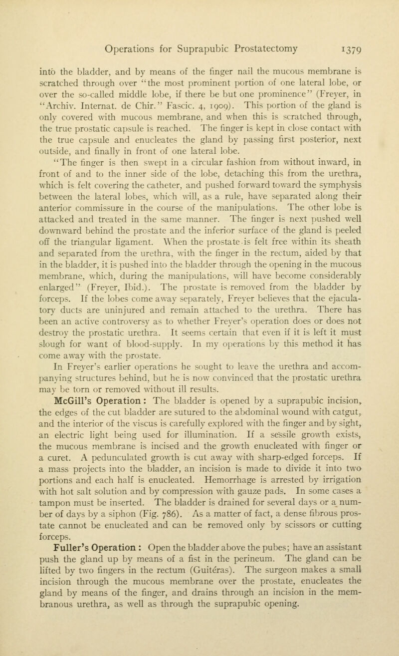 into the bladder, and by means of the finger nail the mucous membrane is scratched through over the most prominent portion of one lateral lobe, or over the so-called middle lobe, if there be but one prominence (Freyer, in Archiv. Internat. de Chir. Fascic. 4, 1909). This portion of the gland is only covered with mucous membrane, and when this is scratched through, the true prostatic capsule is reached. The finger is kept in close contact \\-ith the true capsule and enucleates the gland by passing first posterior, next outside, and finally in front of one lateral lobe. The finger is then swept in a circular fashion from without inward, in front of and to the inner side of the lobe, detaching this from the urethra, which is felt covering the catheter, and pushed forward tov/ard the symphysis between the lateral lobes, which vail, as a rule, have separated along their anterior commissure in the course of the manipulations. The other lobe is attacked and treated in the same manner. The finger is next pushed well downward behind the prostate and the inferior surface of the gland is peeled off the triangular ligament. Wlien the prostate is felt free within its sheath and separated from the urethra, with the finger in the rectum, aided by that in the bladder, it is pushed into the bladder through the opening in the mucous membrane, which, during the manipulations, will have become considerably enlarged (Freyer, Ibid.). The prostate is removed from the bladder by forceps. If the lobes come away separately, Freyer believes that the ejacula- tory ducts are uninjured and remain attached to the urethra. There has been an active controversy as to whether Freyer's operation does or does not destroy the prostatic urethra. It seems certain that even if it is left it must slough for want of blood-supply. In my operations by this method it has come away with the prostate. In Freyer's earlier operations he sought to leave the urethra and accom- panying structures behind, but he is now convinced that the prostatic urethra may be torn or removed without ill results. McGill's Operation : The bladder is opened by a suprapubic incision, the edges of the cut bladder are sutured to the abdominal wound with catgut, and the interior of the viscus is carefully explored with the finger and by sight, an electric light being used for illumination. If a sessile growth exists, the mucous membrane is incised and the growth enucleated with finger or a curet. A pedunculated growth is cut away with sharp-edged forceps. If a mass projects into the bladder, an incision is made to divide it into two portions and each half is enucleated. Hemorrhage is arrested by irrigation with hot salt solution and by compression with gauze pads. In some cases a tampon must be inserted. The bladder is drained for several days or a num- ber of days by a siphon (Fig. 786). As a matter of fact, a dense fibrous pros- tate cannot be enucleated and can be removed only by scissors or cutting forceps. Fuller's Operation : Open the bladder above the pubes; have an assistant push the gland up by means of a fist in the perineum. The gland can be lifted by two fingers in the rectum (Guiteras). The surgeon makes a small incision through the mucous membrane over the prostate, enucleates the gland by means of the finger, and drains through an incision in the mem- branous lurethraj as well as through the suprapubic opening.