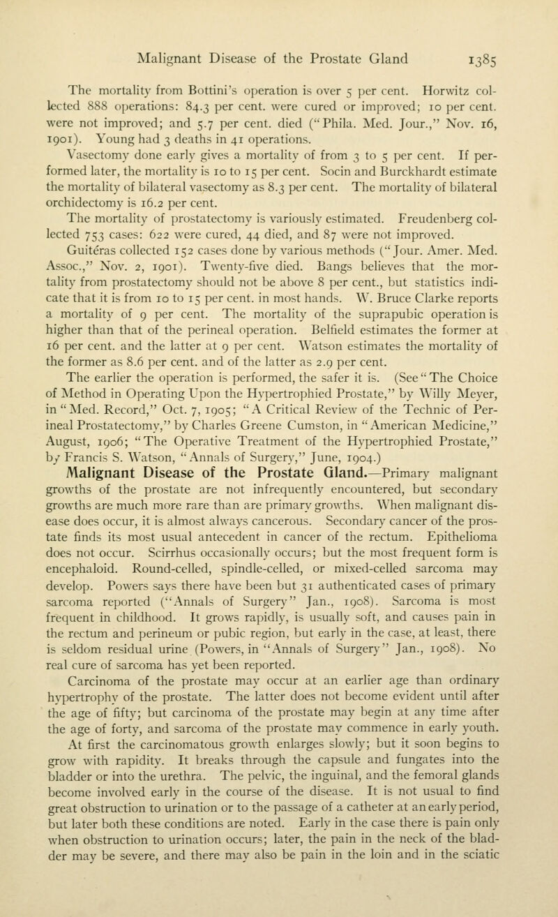 The mortality from Bottini's operation is over 5 {)er cent. Horwitz col- lected 888 operations: 84.3 per cent, were cured or improved; 10 per cent, were not improved; and 5.7 per cent, died (Phila. Med. Jour., Nov. 16, 1901). Young had 3 deaths in 41 operations. Vasectomy done early gives a mortality of from 3 to 5 per cent. If per- formed later, the mortality is 10 to 15 per cent. Socin and Burckhardt estimate the mortality of bilateral vasectomy as 8.3 per cent. The mortality of bilateral orchidectomy is 16.2 per cent. The mortality of prostatectomy is variously estimated. Freudenberg col- lected 753 cases: 622 were cured, 44 died, and 87 were not improved. Guiteras collected 152 cases done by various methods (Jour. Amer. Med. Assoc, Nov. 2, 1901). Twenty-five died. Bangs believes that the mor- tality from prostatectomy should not be above 8 per cent., but statistics indi- cate that it is from 10 to 15 per cent, in most hands. W. Bruce Clarke reports a mortality of 9 per cent. The mortality of the suprapubic operation is higher than that of the perineal operation. Belfield estimates the former at 16 per cent, and the latter at 9 per cent. Watson estimates the mortality of the former as 8.6 per cent, and of the latter as 2.9 per cent. The earlier the operation is performed, the safer it is. (See  The Choice of Method in Operating Upon the Hypertrophied Prostate, by Willy Meyer, in Med. Record, Oct. 7, 1905; A Critical Review of the Technic of Per- ineal Prostatectomy, by Charles Greene Cumston, in American Medicine, August, 1906; The Operative Treatment of the Hypertrophied Prostate, by Francis S. Watson, Annals of Surgery, June, 1904.) Malignant Disease of the Prostate Gland.—Primary malignant growths of the prostate are not infrequently encountered, but secondary growths are much more rare than are primary growths. When malignant dis- ease does occur, it is almost always cancerous. Secondary cancer of the pros- tate finds its most usual antecedent in cancer of the rectum. Epithelioma does not occur. Scirrhus occasionally occurs; but the most frequent form is encephaloid. Round-celled, spindle-celled, or mixed-celled sarcoma may develop. Powers says there have been but 31 authenticated cases of primary sarcoma reported (Annals of Surgery Jan., 1908). Sarcoma is most frequent in childhood. It grows rapidly, is usually soft, and causes pain in the rectum and perineum or pubic region, but early in the case, at least, there is seldom residual urine (Powers, in Annals of Surger)' Jan., 1908). No real cure of sarcoma has yet been reported. Carcinoma of the prostate may occur at an earlier age than ordinary hypertrophv of the prostate. The latter does not become evident until after the age of fifty; but carcinoma of the prostate may begin at any time after the age of forty, and sarcoma of the prostate may commence in early youth. At first the carcinomatous growth enlarges slowly; but it soon begins to grow with rapidity. It breaks through the capsule and fungates into the bladder or into the urethra. The pelvic, the inguinal, and the femoral glands become involved early in the course of the disease. It is not usual to find great obstruction to urination or to the passage of a catheter at an early period, but later both these conditions are noted. Early in the case there is pain only when obstruction to lu-ination occurs; later, the pain in the neck of the blad- der may be severe, and there may also be pain in the loin and in the sciatic