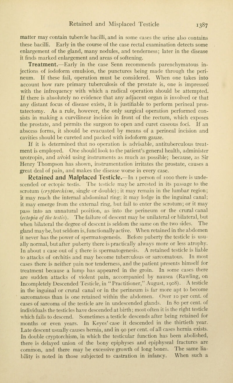 matter may contain tubercle bacilli, and in some cases the urine also contains these bacilli. Early in the course of the case rectal examination detects some enlargement of the gland, many nodules, and tenderness; later in the disease it finds marked enlargement and areas of softening. Treatment.—Early in the case Senn recommends parenchymatous in- jections of iodoform emulsion, the punctures being made through the peri- neum. If these fail, operation must be considered. When one takes into account how rare primary tuberculosis of the prostate is, one is impressed with the infrequency with which a radical operation should be attempted. If there is absolutely no evidence that any adjacent organ is involved or that any distant focus of disease exists, it is justifiable to perform perineal pros- tatectomy. As a rule, however, the only surgical operation performed con- sists in making a curvilinear incision in front of the rectum, which exposes the prostate, and permits the surgeon to open and curet caseous foci. If an abscess forms, it should be evacuated by means of a perineal incision and cavities should be cureted and packed with iodoform gauze. If it is determined that no operation is advisable, antituberculous treat- ment is employed. One should look to the patient's general health, administer urotropin, and a'^oid using instruments as much as possible; because, as Sir Henry Thompson has shown, instrumentation irritates the prostate, causes a great deal of pain, and makes the disease worse in every case. Retained and Malplaced Testicle.—In i person of 1000 there is unde- scended or ectopic tesds. The testicle may be arrested in its passage to the scrotum {cryptorchisni, single or double); it may remain in the lumbar region; it may reach the internal abdominal ring; it may lodge in the inguinal canal; it may emerge from the external ring, but fail to enter the scrotum; or it may pass into an unnatural position, as into the perineum or the crural canal {ectopia of the testis). The failure of descent may be unilateral or bilateral, but when bilateral the degree of descent is seldom the same on the two sides. The gland maybe, but seldom is, functionally active. When retained in the abdomen it never has the power of spermatogenesis. Before puberty the testicle is usu- ally normal, but after puberty there is practically always more or less atrophy. In about i case out of 5 there is spermatogenesis. A retained testicle is liable to attacks of orchitis and may become tuberculous or sarcomatous. In most cases there is neither pain nor tenderness, and the patient presents himself for treatment because a lump has appeared in the groin. In some cases there are sudden attacks of violent pain, accom.panied by nausea (Rawling, on Incompletely Descended Testicle, in Practitioner, August, 1908). A testicle in the inguinal or crural canal or in the perineum is far more apt to become sarcomatous than is one retained within the abdomen. Over 10 per cent, of cases of sarcoma of the testicle are in undescended glands. In 80 per cent, of individuals the testicles have descended at birth; most often it is the right testicle which fails to descend. Sometimes a testicle descends after being retained for months or even years. In Keyes' case it descended in the thirtieth year. Late descent usually causes hernia, and in 90 per cent, of all cases hernia exists. In double cryptorchism, in which the testicular function has been aboHshed, there is delayed union of the bony epiphyses and epiphyseal fractures are common, and there may be excessive growth of long bones. The same ha- bility is noted in those subjected to castration in infancy. When such a