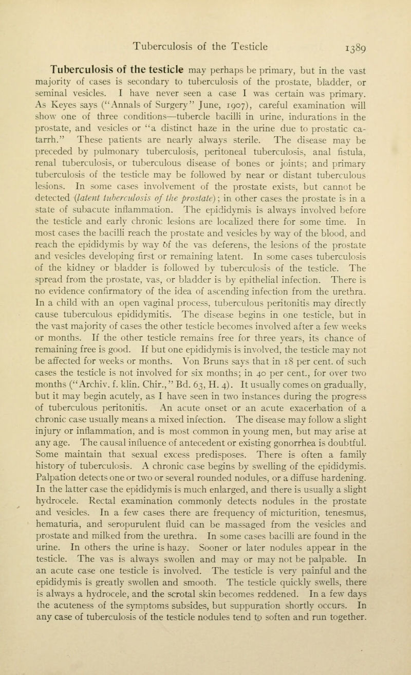 Tuberculosis of the testicle may perhaps be primary, but in the vast majority of cases is secondary to tuberculosis of the prostate, bladder, or seminal vesicles. I have never seen a case I was certain was primar}\ As Keyes says (Annals of Surgery- June, 1907), careful examination will show one of three conditions—tubercle bacilli in urine, indurations in the prostate, and vesicles or a distinct haze in the urine due to prostatic ca- tarrh. These patients are nearly always sterile. The disease may be preceded by pulmonarj- tuberculosis, peritoneal tuberculosis, anal fistula, renal tuberculosis, or tuberculous disease of bones or joints; and primary tuberculosis of the testicle may be followed by near or distant tuberculous lesions. In some cases involvement of the prostate exists, but cannot be detected {latent tiiherculosis of the prostate); in other cases the prostate is in a state of subacute inflammation. The epididymis is always involved before the testicle and early chronic lesions are localized there for some time. In most cases the bacilh reach the prostate and vesicles by way of the blood, and reach the epididymis by way 6f the vas deferens, the lesions of the prostate and vesicles developing first or remaining latent. In some cases tuberculosis of the kidney or bladder is followed by tuberculosis of the testicle. The spread from the prostate, vas, or bladder is by epithelial infection. There is no e\-idence confirmaton' of the idea of ascending infection from the urethra. In a child ^^'ith an open vaginal process, tuberculous peritonitis may directly cause tuberculous epididymitis. The disease begins in one testicle, but in the vast majorit}' of cases the other testicle becomes involved after a few weeks or months. If the other testicle remains free for three years, its chance of remaining free is good. If but one epididymis is involved, the testicle may not be affected for weeks or months. Von Bruns says that in 18 per cent, of such cases the testicle is not involved for six months; in 40 per cent., for over two months (Archiv. f. khn. Chir., Bd. 63, H. 4). It usually comes on gradually, but it may begin acutely, as I have seen in two instances during the progress of tuberculous peritonitis. An acute onset or an acute exacerbation of a chronic case usually means a mixed infection. The disease may follow a slight injur}- or inflammation, and is most common in young men, but may arise at any age. The causal influence of antecedent or existing gonorrhea is doubtful. Some maintain that sexual excess predisposes. There is often a family history of tuberculosis. A chronic case begins by swelHng of the epididymis. Palpation detects one or two or several rounded nodules, or a diffuse hardening. In the latter case the epididymis is much enlarged, and there is usually a shght hydrocele. Rectal examination commonly detects nodules in the prostate and vesicles. In a few cases there are frequency of micturition, tenesmus, hematuria, and seropurulent fluid can be massaged from the vesicles and prostate and milked from the urethra. In some cases bacilli are found in the urine. In others the urine is hazy. Sooner or later nodules appear in the testicle. The vas is always swollen and may or may not be palpable. In an acute case one testicle is involved. The testicle is ver}' painful and the epididymis is greatly swollen and smooth. The testicle quickly swells, there is always a hydrocele, and the scrotal skin becomes reddened. In a few days the acuteness of the symptoms subsides, but suppuration shortly occurs. In any case of tuberculosis of the testicle nodules tend to soften and run together.