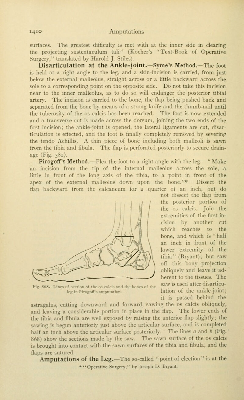 surfaces. The greatest difficulty is raet with at the inner side in clearing tne projecting sustentaculum tali (Kocher's Text-Book of Operative Surger}-. translated by Harold J. Stiles). Disarticulation at the Ankle=joint.—Syme's Method.—The foot is held at a right angle to the leg, and a skin-incision is carried, from just below the external malleolus, straight across or a little backward across the sole to a corresponding point on the opposite side. Do not take this incision near to the inner malleolus, as to do so will endanger the posterior tibial arter}-. The incision is carried to the bone, the flap being pushed back and separated from the bone by means of a strong knife and the thumb-nail until the tuberosity of the os calcis has been reached. The foot is now extended and a transverse cut is made across the dorsum, joining the two ends of the first incision; the ankle-joint is opened, the lateral ligaments are cut, disar- ticulation is effected, and the foot is finally completely removed by severing the tendo Achillis. A thin piece of bone including both malleoli is sawn from the tibia and fibula. The flap is perforated posteriori}- to secure drain- age (Fig. 381). Pirogoff's Method.—Flex the foot to a right angle with the leg. Make an incision from the tip of the internal malleolus across the sole, a little in front of the long axis of the tibia, to a point in front of the apex of the external malleolus down upon the bone.* Dissect the flap backward from the calcaneum for a quarter of an inch, but do not dissect the flap from the posterior portion of the OS calcis. Join the e.xtremities of the first in- cision by another cut which reaches to the bone, and which is  half an inch in front of the lower extremity of the tibia (Bn-ant); but saw off this bony projection obliquely and leave it ad- herent to the tissues. The saw is used after disarticu- lation of the ankle-joint; it is passed behind the astragalus, cutting downward and fon\ard, sawing the os calcis obliquely, and lea\-ing a considerable portion in place in the flap. The lower ends of the tibia and fibula are well exposed by raising the anterior flap slightly; the sawing is begun anteriorly just above the articular surface, and is completed half an inch above the articular surface posteriorly. The lines a and h (Fig. 868) show the sections made by the saw. The sawn surface of the os calcis is brought into contact with the sawn surfaces of the tibia and fibula, and the flaps are sutured. Amputations of the Leg.—The so-called point of election is at the ♦Operative Surgery, by Joseph D. Brj-ant. Fig. 868. -Lines of section of the os calcis and the bones of the leg in Pirogofi's amputation.