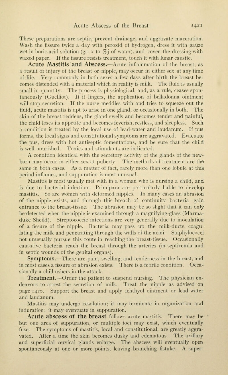 These preparations are septic, prevent drainage, and aggravate maceration. Wash the fissure twice a day with peroxid of hydrogen, dress it with gauze wet in boric-acid solution (gr. x to 5j of water), and cover the dressing with waxed paper. If the fissure resists treatment, touch it with lunar caustic. Acute Mastitis ■ and Abscess.—Acute inflammation of the breast, as a result of injury of the breast or nipple, may occur in either sex at any time of life. Very commonly in both sexes a few days after birth the breast be- comes distended with a material which in reality is milk. The fluid is usually small in quantity. The process is physiological, and, as a rule, ceases spon- taneously (Guelhot). If it hngers, the application of belladonna ointment will stop secretion. If the nurse meddles with and tries to squeeze out the fluid, acute mastitis is apt to arise in one gland, or occasionally in both. The skin of the breast reddens, the gland swells and becomes tender and painful, the child loses its appetite and becomes feverish, restless, and sleepless. Such a condition is treated by the local use of lead-water and laudanum. If pus forms, the local signs and constitutional symptoms are aggravated. Evacuate the pus, dress with hot antiseptic fomentations, and be sure that the child is well nourished. Tonics and stimulants are indicated. A condition identical with the secretory activity of the glands of the new- born may occur in either sex at puberty. The methods of treatment are the same in both cases. As a matter of fact, rarely more than one lobule at this period inflames, and suppuration is most unusual. Mastitis is most usually met with in a woman who is nursing a child, and is due to bacterial infection. Primipara are particularly liable to develop mastitis. So are women with deformed nipples. In many cases an abrasion of the nipple exists, and through this breach of continuity bacteria gain entrance to the breast-tissue. The abrasion may be so slight that it can only be detected when the nipple is examined through a magnifying-glass (Marma- duke Sheild). Streptococcic infections are very generally due to inoculation of a fissure of the nipple. Bacteria may pass up the milk-ducts, coagu- lating the milk and penetrating through the walls of the acini. Staphylococci not unusually pursue this route in reaching the breast-tissue. Occasionally causative bacteria reach the breast through the arteries (in septicemia and in septic wounds of the genital organs). Symptoms.—There are pain, swelling, and tenderness in the breast, and in most cases a fissure or abrasion exists. There is a febrile condition. Occa- sionally a chill ushers in the attack. Treatment.—Order the patient to suspend nursing. The physician en- deavors to arrest the secretion of milk. Treat the nipple as advised on page 1420. Support the breast and apply ichthyol ointment or lead-water and laudanum. Mastitis may undergo resolution; it may terminate in organization and induration; it may eventuate in suppuration. Acute abscess of the breast follows acute mastitis. There may be but one area of suppuration, or multiple foci may exist, which eventually fuse. The symptoms of mastitis, local and constitutional, are greatly aggra- vated. After a time the skin becomes dusky and edematous. The axillary and superficial cervical glands enlarge. The abscess will eventually open spontaneously at one or more points, leaving branching fistulas. A super-