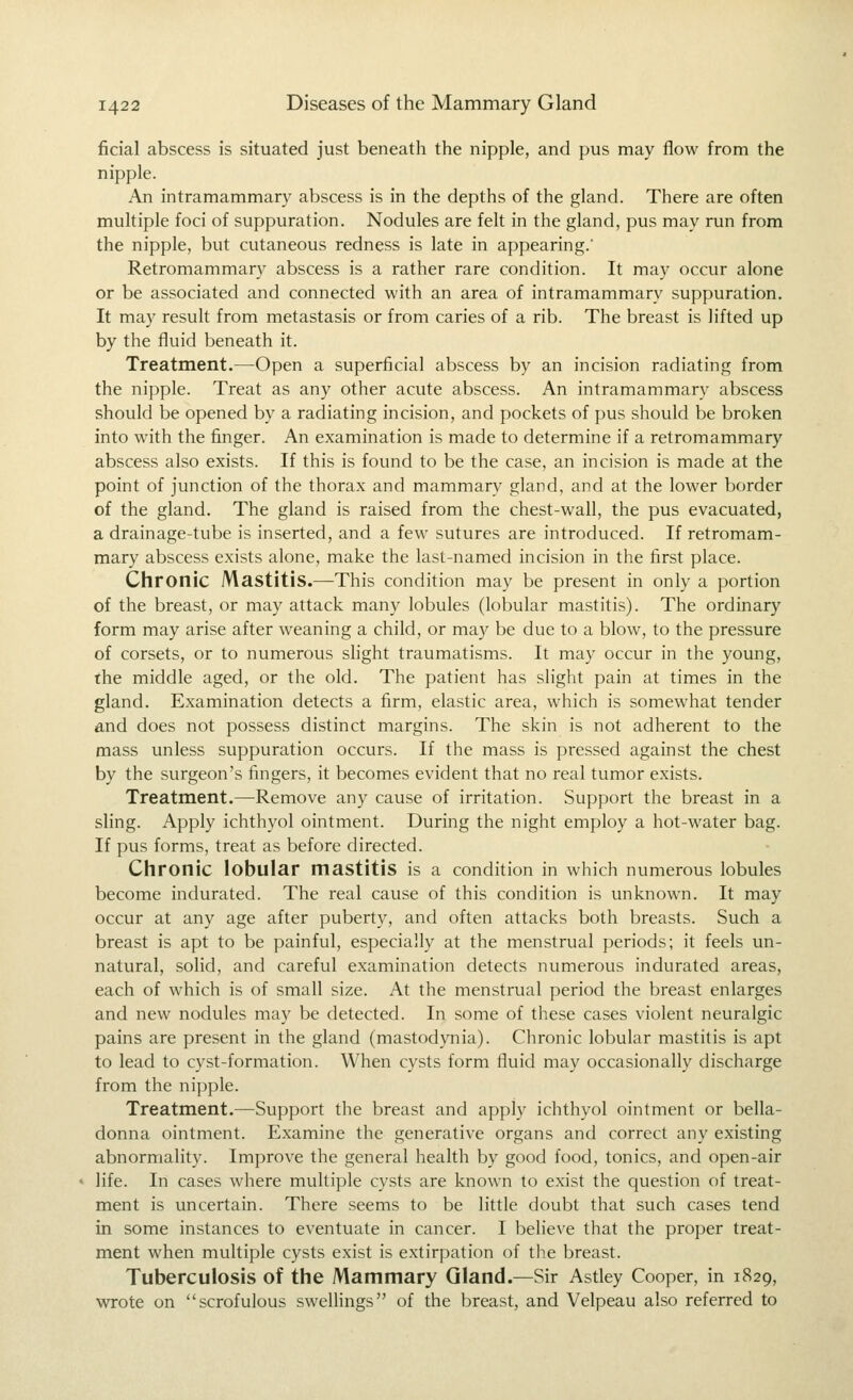 ficial abscess is situated just beneath the nipple, and pus may flow from the nipple. An intramammary abscess is in the depths of the gland. There are often multiple foci of suppuration. Nodules are felt in the gland, pus may run from the nipple, but cutaneous redness is late in appearing.' Retromammary abscess is a rather rare condition. It may occur alone or be associated and connected with an area of intramammary suppuration. It may result from metastasis or from caries of a rib. The breast is lifted up by the fluid beneath it. Treatment.—Open a superficial abscess by an incision radiating from the nipple. Treat as any other acute abscess. An intramammary abscess should be opened by a radiating incision, and pockets of pus should be broken into with the finger. An examination is made to determine if a retromammary abscess also exists. If this is found to be the case, an incision is made at the point of junction of the thorax and mammary gland, and at the lower border of the gland. The gland is raised from the chest-wall, the pus evacuated, a drainage-tube is inserted, and a few sutures are introduced. If retromam- mary abscess exists alone, make the last-named incision in the first place. Chronic Mastitis.—This condition may be present in only a portion of the breast, or may attack many lobules (lobular mastitis). The ordinary form may arise after weaning a child, or may be due to a blow, to the pressure of corsets, or to numerous shght traumatisms. It may occur in the young, the middle aged, or the old. The patient has slight pain at times in the gland. Examination detects a firm, elastic area, which is somewhat tender and does not possess distinct margins. The skin is not adherent to the mass unless suppuration occurs. If the mass is pressed against the chest by the surgeon's fingers, it becomes evident that no real tumor exists. Treatment.—Remove any cause of irritation. Support the breast in a sling. Apply ichthyol ointment. During the night employ a hot-water bag. If pus forms, treat as before directed. Chronic lobular mastitis is a condition in which numerous lobules become indurated. The real cause of this condition is unknown. It may occur at any age after puberty, and often attacks both breasts. Such a breast is apt to be painful, especially at the menstrual periods; it feels un- natural, solid, and careful examination detects numerous indurated areas, each of which is of small size. At the menstrual period the breast enlarges and new nodules may be detected. In some of these cases violent neuralgic pains are present in the gland (mastodynia). Chronic lobular mastitis is apt to lead to cyst-formation. When cysts form fluid may occasionally discharge from the nipple. Treatment.'—Support the breast and apply ichthyol ointment or bella- donna ointment. Examine the generative organs and correct any existing abnormality. Improve the general health by good food, tonics, and open-air life. In cases where multiple cysts are known to exist the question of treat- ment is uncertain. There seems to be little doubt that such cases tend in some instances to eventuate in cancer. I believe that the proper treat- ment when multiple cysts exist is extirpation of the breast. Tuberculosis of the Mammary Gland.—Sir Astley Cooper, in 1829, wrote on scrofulous swellings of the breast, and Velpeau also referred to