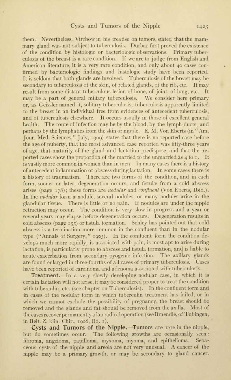 them. Nevertheless, Virchow in his treatise on tumors, stated that the mam- mar}' gland was not subject to tuberculosis. Durbar first proved the existence of the condition by histologic or bacteriologic observations. Primary tuber- culosis of the breast is a rare condition. If we are to judge from English and American literature, it is a very rare condition, and only about 40 cases con- firmed by bacteriologic findings and histologic study have been reported. It is seldom that both glands are involved. Tuberculosis of the breast may be secondary to tuberculosis of the skin, of related glands, of the rijj, etc. It may result from some distant tuberculous lesion of bone, of joint, of lung, etc. It may be a part of general miliary tuberculosis. We consider here primary or, as Geissler named it, solitary tuberculosis, tuberculosis apparently limited to the breast in an individual free from evidences of antecedent tuberculosis, and of tuberculosis elsewhere. It occurs usually in those of excellent general health. The route of infection may be by the blood, by the lymph-ducts, and perhaps by the lymphatics from the skin or nipple. E. M. Von Eberts (in Am. Jour. Med. Sciences, July, 1909) states that there is no reported case before the age of puberty, that the most advanced case reported was fifty-three years of age, that maturity of the gland and lactation predispose, and that the re- ported cases show the proportion of the married to the unmarried as 4 to i. It is vastly more common in women than in men. In many cases there is a history of antecedent inflammation or abscess during lactation. In some cases there is a history of traumatism. There are two forms of the condition, and in each form, sooner or later, degeneration occurs, and fistulae from a cold abscess arises (page 178); these forms are nodular and confluent (Von Eberts, Ibid.). In the nodular form a nodule, several nodules, or many nodules arise in the glandular tissue. There is little or no pain. If nodules are under the nipple retraction may occur. The condition is very slow in progress and a year or several years may elapse before degeneration occurs. Degeneration results in cold abscess (page 155) or fistula formation. Schley has pointed out that cold abscess is a termination more common in the confluent than in the nodular type (Annals of Surgery, 1903). In the confluent form the condition de- velops much more rapidly, is associated with pain, is most apt to arise during lactation, is particularly prone to abscess and fistula formation, and is liable to acute exacerbation from secondary pyogenic infection. The axillary glands are found enlarged in three-fourths of all cases of primary tuberculosis. Cases have been reported of carcinoma and adenoma associated \vith tuberculosis. Treatment.—In a very slowly developing nodular case, in which it is certain lactation \vill not arise, it may be considered proper to treat the condition with tubercuHn, etc. (see chapter on Tuberculosis). In the confluent form and in cases of the nodular form in which tuberculin treatment has failed, or in which we cannot exclude the possibility of pregnancy, the breast should be removed and the glands and fat should be removed from the axilla. Most of the cases recover permanently after radical operation (see Braendle, of Tubingen, in Beit. Z. klin. Chir., 1906, Bd. i). Cysts and Tumors of the Nipple.—Tumors are rare in the nipple, but do sometimes occur. The follo^\ing growths are occasionally seen: fibroma, angeioma, papilloma, myxoma, myoma, and epitheHoma. Seba- ceous cysts of the nipple and areola are not very unusual. A cancer of the nipple may be a primary growth, or may be secondary to gland cancer.